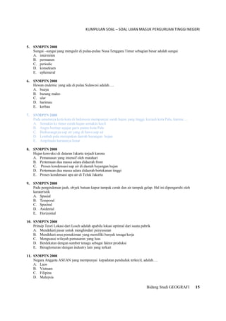 KUMPULAN SOAL – SOAL UJIAN MASUK PERGURUAN TINGGI NEGERI
Bidang Studi GEOGRAFI 15
5. SNMPTN 2008
Sungai –sungai yang mengalir di pulau-pulau Nusa Tenggara Timur sebagian besar adalah sungai
A. intermiten
B. permanen
C. periodic
D. konsekuen
E. ephemeral
6. SNMPTN 2008
Hewan endemic yang ada di pulau Sulawesi adalah….
A. buaya
B. burung maleo
C. ular
D. harimau
E. kerbau
7. SNMPTN 2008
Pada umumnya kota-kota di Indonesia mempunyai surah hujan yang tinggi, kecuali kota Palu, karena….
A. Semakin ke timur curah hujan semakin kecil
B. Angin bertiup sejajar garis pantai kota Palu
C. Berkurangnya uap air yang di bawa uap air
D. Lembah palu merupakan daerah bayangan hujan
E. Amplitudo hariannya besar
8. SNMPTN 2008
Hujan konveksi di dataran Jakarta terjadi karena
A. Pemanasan yang intensif oleh matahari
B. Pertemuan dua massa udara didaerah front
C. Proses kondensasi uap air di daerah bayangan hujan
D. Pertemuan dua massa udara didaerah bertekanan tinggi
E. Proses kondensasi upa air di Teluk Jakarta
9. SNMPTN 2008
Pada penginderaan jauh, obyek batuan kapur tampak cerah dan air tampak gelap. Hal ini dipengaruhi oleh
karateristik
A. Spasial
B. Temporal
C. Spectral
D. Asidental
E. Horizontal
10. SNMPTN 2008
Prinsip Teori Lokasi dari Losch adalah apabila lokasi optimal dari suatu pabrik
A. Mendekati pasar untuk menghindari penyusutan
B. Mendekati area pemukiman yang memiliki banyak tenaga kerja
C. Menguasai wilayah pemasaran yang luas
D. Berdekatan dengan sumber tenaga sebagai faktor produksi
E. Beraglomerasi dengan industry lain yang terkait
11. SNMPTN 2008
Negara Anggota ASEAN yang mempunyai kepadatan penduduk terkecil, adalah….
A. Laos
B. Vietnam
C. Filipina
D. Malaysia
 