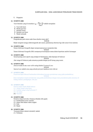 KUMPULAN SOAL – SOAL UJIAN MASUK PERGURUAN TINGGI NEGERI
Bidang Studi GEOGRAFI 16
E. Singapura
12. SNMPTN 2008
Teori Interaksi yang di rumuskan
 2
AB
AA
AB
d
pKp
I

 adalah merupakan
A. Teori titik henti
B. Model gravitasi
C. Interaksi linear
D. Interaksi non linier
E. Model aritmatik
13. SNMPTN 2008
Penginderaan jauh sistem radar biasa disebut sistem aktif
SEBAB
Radar mengirim tenaga elektromagnetik dari sensor, pantulannya diterima lagi oleh sensor lewat antenna
14. SNMPTN 2008
Sistem Informasi Geografis dapat mempercepat proses manipulasi data
SEBAB
Sistem Informasi Geografis (SIG) mempunyai kemampuan utama dalam keperluan analisis keruangan
15. SNMPTN 2008
Sawah pasang surut seperti yang terdapat di Kalimantan, tidak dijumpai di Sulawesi
SEBAB
Alur sungai di Sulawesi pada umumnya pendek dengan profil lereng yang curam
16. SNMPTN 2008
Zona air tanah di atas water table sering disebut Unsatured zone
SEBAB
Satured zone adalah zona yang seluruh pori-pori tanahnya terisi oleh air
17. SNMPTN 2008
Pusat kota dapat dikenali berdasarkan keberadaan kawasan permukiman yang padat penduduknya
SEBAB
Kota merupakan tempat permukiman yang padat penduduknya dengan mata pencaharian pada umumnya di
bidang industri, perdagangan, dan jasa
18. SNMPTN 2008
Penciri sungai muda adalah adanya
(1) Aliran sungai yang deras
(2) Lembah sungai yang berbentuk V
(3) Air terjun
(4) Meander
19. SNMPTN 2008
Peristiwa hujan konveksi, biasanya ditandai oleh gejala
(1) Pembentukan awan cumulus
(2) Hujan lebat dalam waktu singkat
(3) Petir
(4) Banjir
20. SNMPTN 2008
Termasuk dalam industri ekstraktif, adalah
(1) Perikanan
 