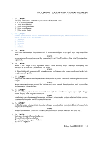 KUMPULAN SOAL – SOAL UJIAN MASUK PERGURUAN TINGGI NEGERI
Bidang Studi GEOGRAFI 18
7. UM UGM 2007
Perbedaan antara sensus penduduk de jure dengan de facto adalah pada :
A. Cara pengumpulan data
B. Status petugas sensus
C. Status kepemilikan lahan
D. Status kependudukan
E. Status tempat tinggal
8. UM UGM 2007
Produksi padi di wilayah ASEAN difasilitasi sebuah pusat penelitian yang dikenal dengan International Rice
Research Institute (IRRI) yang terletak di :
A. Indonesia
B. Malaysia
C. Myanmar
D. Filipina
E. Thailand
9. UM UGM 2007
Suhu udara di suatu tempat dengan tempat lain di permukaan bumi yang terletak pada bujur yang sama adalah
sama.
SEBAB
Permukaan atmosfer menerima energi dari matahari terdiri dari Sinar Ultra Violet, Sinar Infra Merah dan Sinar
Tapak Mata.
10. UM UGM 2007
Daerah Aliran Sungai (DAS) digunakan sebagai satuan hidrologi sungai berfungsi menampung dan
menyalurkan air hujan serta keluar melalui satu muara.
SEBAB
Di dalam DAS terjadi tumpang-tindih antara komponen biofisik dan sosial budaya membentuk karakteristik
yang justru enjadi spesifik.
11. UM UGM 2007
Penyusunan peta sebaran spesial kependudukan mengambarkan potensi dan kualitas sumberdaya manusia suatu
wilayah.
SEBAB
Dengan mengetahui sebaran potensi dan kualitas sumberdaya manusia dapat digunakan untuk pengambilan
kebijakan dalam ketenagakerjaan.
12. UM UGM 2007
Hutan hujan tropis pertumbuhannya membentuk strata tajuk dan minimal mempunyai 3 lapisan tajuk sehingga
mampu menjaga tanah dari pukulan air hujan.
SEBAB
Pada lapisan atas terdapat kanopi, lapis tengah terdiri dari lapisan tingkat, berikutnya lapisan belukar, rumput,
semak, dan lapisan paling bawah berupa lapisan seresah.
13. UM UGM 2007
Struktur keruangan kota dapat tidak terkendali sehingga suhu udara kota meningkat, akibatnya kawasan kota
menjadi urban “heat island”.
SEBAB
Proses urbanisasi terjadi karena daya tarik kota yang menjanjikan lapangan pekerjaan yang lebih baik.
14. UM UGM 2007
Kuatnya erosi sungai di bagian hulu karena :
(1) curah hujan di bagian hulu besar
(2) seringnya terjadi penggundulan hutan
(3) arus air yang besar
 