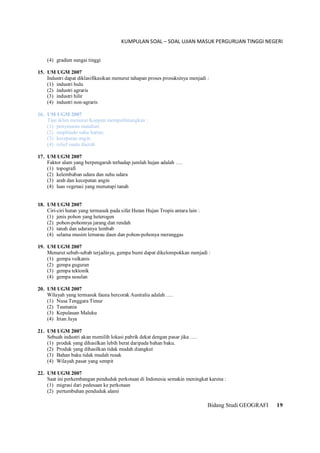KUMPULAN SOAL – SOAL UJIAN MASUK PERGURUAN TINGGI NEGERI
Bidang Studi GEOGRAFI 19
(4) gradien sungai tinggi
15. UM UGM 2007
Industri dapat diklasifikasikan menurut tahapan proses prosuksinya menjadi :
(1) industri hulu
(2) industri agraris
(3) industri hilir
(4) industri non-agraris
16. UM UGM 2007
Tipe iklim menurut Koppen memperhitungkan :
(1) penyinaran matahari
(2) amplitudo suhu harian
(3) kecepatan angin
(4) relief suatu daerah
17. UM UGM 2007
Faktor alam yang berpengaruh terhadap jumlah hujan adalah ….
(1) topografi
(2) kelembaban udara dan suhu udara
(3) arah dan kecepatan angin
(4) luas vegetasi yang menutupi tanah
18. UM UGM 2007
Ciri-ciri hutan yang termasuk pada sifat Hutan Hujan Tropis antara lain :
(1) jenis pohon yang heterogen
(2) pohon-pohonnya jarang dan rendah
(3) tanah dan udaranya lembab
(4) selama musim lemarau daun dan pohon-pohonya meranggas
19. UM UGM 2007
Menurut sebab-sebab terjadinya, gempa bumi dapat dikelompokkan menjadi :
(1) gempa vulkanis
(2) gempa guguran
(3) gempa tektonik
(4) gempa susulan
20. UM UGM 2007
Wilayah yang termasuk fauna bercorak Australia adalah ….
(1) Nusa Tenggara Timur
(2) Tasmania
(3) Kepulauan Maluku
(4) Irian Jaya
21. UM UGM 2007
Sebuah industri akan memilih lokasi pabrik dekat dengan pasar jika ….
(1) produk yang dihasilkan lebih berat daripada bahan baku.
(2) Produk yang dihasilkan tidak mudah diangkut
(3) Bahan baku tidak mudah rusak
(4) Wilayah pasar yang sempit
22. UM UGM 2007
Saat ini perkembangan penduduk perkotaan di Indonesia semakin meningkat karena :
(1) migrasi dari pedesaan ke perkotaan
(2) pertumbuhan penduduk alami
 