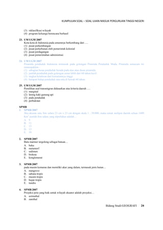 KUMPULAN SOAL – SOAL UJIAN MASUK PERGURUAN TINGGI NEGERI
Bidang Studi GEOGRAFI 20
(3) reklasifikasi wilayah
(4) program keluarga berencana berhasil
23. UM UGM 2007
Kota-kota di Indonesia pada umumnya berkembang dari ….
(1) pusat perkembangan
(2) pusat perkebunan oleh pemerintah kolonial
(3) pusat perdagangan
(4) pusat pemerintahan administrasi
24. UM UGM 2007
Piramida penduduk Indonesia termasuk pada golongan Piramida Penduduk Muda. Piramida semacam ini
menunjukkan :
(1) sebagian besar penduduk berada pada atas atau dasar piramida
(2) jumlah penduduk pada golongan umur lebih dari 60 tahun kecil
(3) tingkat kelahiran dari kematiannya tinggi
(4) harapan hidup penduduk rata-rata di bawah 60 tahun.
25. UM UGM 2007
Pemilihan asal transmigran didasarkan atas kriteria daerah ….
(1) marginal
(2) lereng kaki gunung api
(3) pada penduduk
(4) perbukitan
SPMB
1. SPMB 2007
Jika ukuran satu foto udara 23 cm x 23 cm dengan skala 1 : 50.000, maka untuk meliput daerah seluas 1600
Km2
jumlah foto udara yang diperlukan adalah…
A. 9
B. 11
C. 13
D. 15
E. 10
2. SPMB 2007
Batu marmer tergolong sebagai batuan…
A. beku
B. metamorf
C. sedimen
D. breksia
E. konglomerat
3. SPMB 2007
pada musim kemarau dan memiliki akar yang dalam, termasuk jenis hutan…
A. mangrove
B. sabana tropis
C. musim tropis
D. hujan tropis
E. tundra
4. SPMB 2007
Proyeksi peta yang baik untuk wilayah ekuator adalah proyeksi…
A. azimuthal
B. zanithal
 
