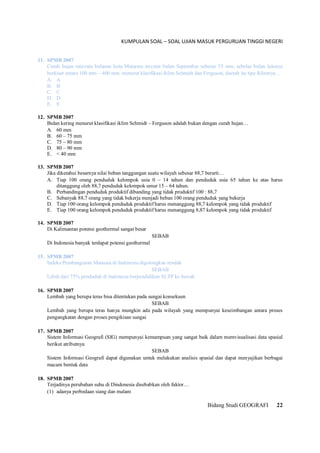 KUMPULAN SOAL – SOAL UJIAN MASUK PERGURUAN TINGGI NEGERI
Bidang Studi GEOGRAFI 22
11. SPMB 2007
Curah hujan rata-rata bulanan kota Mataram tercatat bulan September sebesar 53 mm, sebelas bulan lainnya
berkisar antara 100 mm – 400 mm. menurut klasifikasi iklim Schmidt dan Ferguson, daerah itu tipe iklimnya…
A. A
B. B
C. C
D. D
E. E
12. SPMB 2007
Bulan kering menurut klasifikasi iklim Schmidt – Ferguson adalah bukan dengan curah hujan…
A. 60 mm
B. 60 – 75 mm
C. 75 – 80 mm
D. 80 – 90 mm
E. < 40 mm
13. SPMB 2007
Jika diketahui besarnya nilai beban tanggungan suatu wilayah sebesar 88,7 berarti…
A. Tiap 100 orang penduduk kelompok usia 0 – 14 tahun dan penduduk usia 65 tahun ke atas harus
ditanggung oleh 88,7 penduduk kelompok umur 15 – 64 tahun.
B. Perbandingan penduduk produktif dibanding yang tidak produktif 100 : 88,7
C. Sebanyak 88,7 orang yang tidak bekerja menjadi beban 100 orang penduduk yang bekerja
D. Tiap 100 orang kelompok penduduk produktif harus menanggung 88,7 kelompok yang tidak produktif
E. Tiap 100 orang kelompok penduduk produktif harus menanggung 8,87 kelompok yang tidak produktif
14. SPMB 2007
Di Kalimantan potensi geothermal sangat besar
SEBAB
Di Indonesia banyak terdapat potensi geothermal
15. SPMB 2007
Indeks Pembangunan Manusia di Indonesia digolongkan rendah
SEBAB
Lebih dari 75% penduduk di Indonesia berpendidikan SLTP ke bawah
16. SPMB 2007
Lembah yang berupa teras bisa ditentukan pada sungai konsekuen
SEBAB
Lembah yang berupa teras hanya mungkin ada pada wilayah yang mempunyai keseimbangan antara proses
pengangkatan dengan proses pengikisan sungai
17. SPMB 2007
Sistem Informasi Geografi (SIG) mempunyai kemampuan yang sangat baik dalam memvisualisasi data spasial
berikut atributnya
SEBAB
Sistem Informasi Geografi dapat digunakan untuk melakukan analisis spasial dan dapat menyajikan berbagai
macam bentuk data
18. SPMB 2007
Terjadinya perubahan suhu di Dindonesia disebabkan oleh faktor…
(1) adanya perbedaan siang dan malam
 