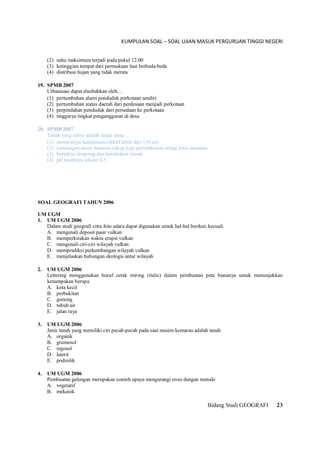 KUMPULAN SOAL – SOAL UJIAN MASUK PERGURUAN TINGGI NEGERI
Bidang Studi GEOGRAFI 23
(2) suhu maksimum terjadi pada pukul 12.00
(3) ketinggian tempat dari permukaan laut berbeda-beda
(4) distribusi hujan yang tidak merata
19. SPMB 2007
Urbanisasi dapat disebabkan oleh…
(1) pertumbuhan alami penduduk perkotaan sendiri
(2) pertumbuhan status daerah dari perdesaan menjadi perkotaan
(3) perpindahan penduduk dari persedaan ke perkotaan
(4) tingginya tingkat pengangguran di desa
20. SPMB 2007
Tanah yang subur adalah tanah yang…
(1) mempunyai kedalaman efektif lebih dari 150 cm
(2) kandungan unsur haranya cukup bagi pertumbuhan setiap jenis tanaman
(3) bertektus lempung dan berstruktur remah
(4) pH tanahnya sekitar 6,5
SOAL GEOGRAFI TAHUN 2006
UM UGM
1. UM UGM 2006
Dalam studi geografi citra foto udara dapat digunakan untuk hal-hal berikut, kecuali
A. mengenali deposit pasir vulkan
B. memperkirakan waktu erupsi vulkan
C. mengenali ciri-ciri wilayah vulkan
D. memprediksi perkembangan wilayah vulkan
E. menjelaskan hubungan ekologis antar wilayah
2. UM UGM 2006
Lettering menggunakan huruf cetak miring (italic) dalam pembuatan peta biasanya untuk menunjukkan
kenampakan berupa
A. kota kecil
B. perbukitan
C. gunung
D. tubuh air
E. jalan raya
3. UM UGM 2006
Jenis tanah yang memiliki ciri pecah-pecah pada saat musim kemarau adalah tanah
A. organik
B. grumosol
C. regosol
D. laterit
E. podzolik
4. UM UGM 2006
Pembuatan galengan merupakan contoh upaya mengurangi erosi dengan metode
A. vegetatif
B. mekanik
 