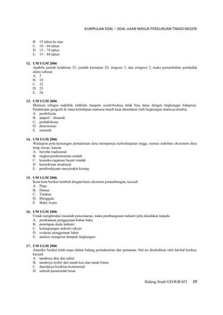 KUMPULAN SOAL – SOAL UJIAN MASUK PERGURUAN TINGGI NEGERI
Bidang Studi GEOGRAFI 25
B. 15 tahun ke atas
C. 10 – 64 tahun
D. 15 – 74 tahun
E. 15 – 84 tahun
12. UM UGM 2006
Apabila jumlah kelahiran 25, jumlah kematian 20, imigrasi 3, dan emigrasi 2, maka pertambahan penduduk
alami sebesar
A. 5
B. 18
C. 22
D. 23
E. 28
13. UM UGM 2006
Manusia sebagai makhluk indibidu maupun sosial-budaya tidak bisa lepas dengan lingkungan hidupnya.
Pendekatan geografi di mana kehidupan manusia masih kuat ditentukan oleh lingkungan alamnya disebut
A. posibilisme
B. adaptif – dinamik
C. probabilisme
D. determinasi
E. sistemik
14. UM UGM 2006
Walaupun pola keruangan pemukiman desa mempunyai keberlanjutan tinggi, namun stabilitas ekosistem desa
tetap rawan, karena
A. bersifat tradisional
B. tingkat perekonomian rendah
C. keaneka-ragaman hayati rendah
D. kemiskinan struktural
E. pemberdayaan masyarakat kurang
15. UM UGM 2006
Kota-kota berikut tumbuh dengan basis ekonomi pertambangan, kecuali
A. Plaju
B. Dumai
C. Tarakan
D. Menggala
E. Bukit Asam
16. UM UGM 2006
Untuk menghindari masalah pencemaran, maka pembangunan industri pelu diarahkan kepada
A. pembatasan penggunaan bahan baku
B. penetapan skala industri
C. kelangsungan industri rakyat
D. evaluasi penggunaan lahan
E. analisis mengenai dampak lingkungan
17. UM UGM 2006
Amerika Serikat telah maju dalam bidang perindustrian dan pertanian. Hal ini disebabkan oleh hal-hal berikut,
kecuali
A. tanahnya dtar dan subur
B. tanahnya terdiri dari tanah loss dan tanah hitam
C. daerahnya beriklim kontinental
D. subsidi pemerintah besar
 