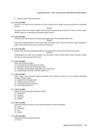 KUMPULAN SOAL – SOAL UJIAN MASUK PERGURUAN TINGGI NEGERI
Bidang Studi GEOGRAFI 26
E. tanahnya cocok untuk tanaman padi
18. UM UGM 2006
Intrusi air asin adalah proses masuknya air laut ke daratan pesisir melalui porositas tanah/batuan membentuk
interface.
SEBAB
Penurapan tanah besar-besaran melebihi debit jeniasnya, kurang upaya konservasi air untuk memberi umpan
daerah resapan air, menyebabkan kekosongan lapisan akuifer.
19. UM UGM 2006
Di daerah tropis seperti Indonesia banyak pegunungan tinggi rentan terhadap longsor lahan.
SEBAB
Pegunungan tinggi mempunyai curah hujan tinggi, kelerengan curam, lapisan tanah tebal, tingkat kelongsoran
tinggi, menerima beban berat dari tanaman hutan yang lebat.
20. UM UGM 2006
Struktur dasar dan pola keruangan pemukiman kota dipengaruhi oleh orientasi komersial masyarakat.
SEBAB
Perkembangan kota tidak selalu mengikuti teori konsentrik, namun tempat-tempat tertentu berfungsi sebagai
inti-inti kota, dan pusat pertumbuhan baru.
21. UM UGM 2006
Objek studi Geografi meliputi
(1) permukaan bumi berikut proses di atasnya
(2) penafsiran bentang fisik dan bentang budaya
(3) hubungan manusia dengan lingkungan yang berbeda-beda
(4) pengembangan teknologi satelit dan angkasa luar
22. UM UGM 2006
Aliran sungai yang berlumpur tinggi membentuk delta mendesak perairan laut dan menahan gelombang
sehingga befungsi sebagai
(1) pengatur keseimbangan pantai
(2) mempercepat proses abrasi
(3) melindungi ekosistem mangrove
(4) menurunkan potensi laut
23. UM UGM 2006
Migrasi internal yang terjadi di Indonesia adalah
(1) transmigrasi
(2) ruralisasi
(3) urbanisasi
(4) sirkulasi
24. UM UGM 2006
Aglomerasi industri di kawasan berikat dapat terjadi karena adanya keterkaitan
(1) proses
(2) subkontrak
(3) jasa
(4) produk
25. UM UGM 2006
Negara berkembang di dunia antara lain
(1) China
 