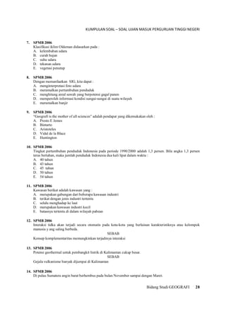 KUMPULAN SOAL – SOAL UJIAN MASUK PERGURUAN TINGGI NEGERI
Bidang Studi GEOGRAFI 28
7. SPMB 2006
Klasifikasi iklim Oldeman didasarkan pada :
A. kelembaban udara
B. curah hujan
C. suhu udara
D. tekanan udara
E. vegetasi penutup
8. SPMB 2006
Dengan memanfaatkan SIG, kita dapat :
A. menginterpretasi foto udara
B. meramalkan pertumbuhan penduduk
C. menghitung areal sawah yang berpotensi gagal panen
D. memperoleh informasi kondisi sungai-sungai di suatu wilayah
E. meramalkan banjir
9. SPMB 2006
“Geografi is the mother of all sciences” adalah pendapat yang dikemukakan oleh :
A. Presto E Jemes
B. Bintarto
C. Aristoteles
D. Vidal de la Blace
E. Huntington
10. SPMB 2006
Tingkat pertumbuhan penduduk Indonesia pada periode 1990/2000 adalah 1,3 persen. Bila angka 1,3 persen
terus bertahan, maka jumlah penduduk Indonesia dua kali lipat dalam waktu :
A. 40 tahun
B. 43 tahun
C. 45 tahun
D. 50 tahun
E. 54 tahun
11. SPMB 2006
Kawasan berikat adalah kawasan yang :
A. merupakan gabungan dari beberapa kawasan industri
B. terikat dengan jenis industri tertentu
C. selalu menghadap ke laut
D. merupakan kawasan industri kecil
E. batasnya tertentu di dalam wilayah pabean
12. SPMB 2006
Interaksi tidka akan terjadi secara otomatis pada kota-kota yang berlainan karakteristiknya atau kelompok
manusia y ang saling berbeda.
SEBAB
Konsep komplementaritas memungkinkan terjadinya interaksi
13. SPMB 2006
Potensi geothermal untuk pembangkit listrik di Kalimantan cukup besar.
SEBAB
Gejala vulkanisme banyak dijumpai di Kalimantan
14. SPMB 2006
Di pulau Sumatera angin barat berhembus pada bulan November sampai dengan Maret.
 