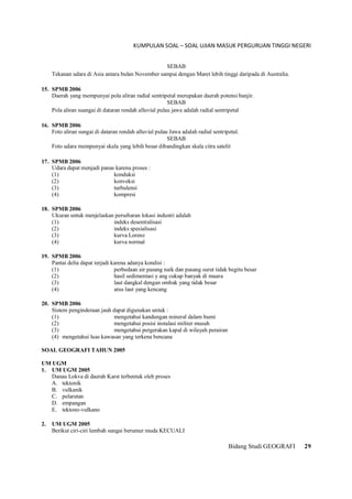 KUMPULAN SOAL – SOAL UJIAN MASUK PERGURUAN TINGGI NEGERI
Bidang Studi GEOGRAFI 29
SEBAB
Tekanan udara di Asia antara bulan November sampai dengan Maret lebih tinggi daripada di Australia.
15. SPMB 2006
Daerah yang mempunyai pola aliran radial sentripetal merupakan daerah potensi banjir.
SEBAB
Pola aliran suangai di dataran rendah alluvial pulau jawa adalah radial sentripetal
16. SPMB 2006
Foto aliran sungai di dataran rendah alluvial pulau Jawa adalah radial sentripetal.
SEBAB
Foto udara mempunyai skala yang lebih besar dibandingkan skala citra satelit
17. SPMB 2006
Udara dapat menjadi panas karena proses :
(1) konduksi
(2) konveksi
(3) turbulensi
(4) kompresi
18. SPMB 2006
Ukuran untuk menjelaskan persebaran lokasi industri adalah
(1) indeks desentralisasi
(2) indeks spesialisasi
(3) kurva Lorenz
(4) kurva normal
19. SPMB 2006
Pantai delta dapat terjadi karena adanya kondisi :
(1) perbedaan air pasang naik dan pasang surut tidak begitu besar
(2) hasil sedimentasi y ang cukup banyak di muara
(3) laut dangkal dengan ombak yang tidak besar
(4) arus laut yang kencang
20. SPMB 2006
Sistem penginderaan jauh dapat digunakan untuk :
(1) mengetahui kandungan mineral dalam bumi
(2) mengetahui posisi instalasi militer musuh
(3) mengetahui pergerakan kapal di wilayah perairan
(4) mengetahui luas kawasan yang terkena bencana
SOAL GEOGRAFI TAHUN 2005
UM UGM
1. UM UGM 2005
Danau Lokva di daerah Karst terbentuk oleh proses
A. tektonik
B. vulkanik
C. pelarutan
D. empangan
E. tektono-vulkano
2. UM UGM 2005
Berikut ciri-ciri lembah sungai berumur muda KECUALI
 