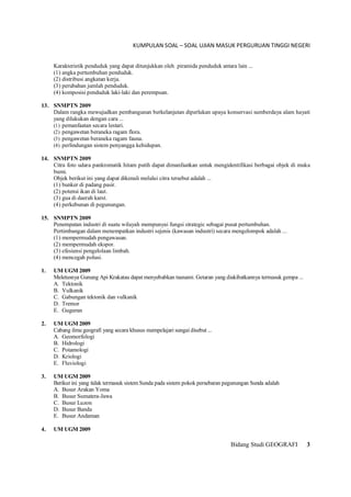 KUMPULAN SOAL – SOAL UJIAN MASUK PERGURUAN TINGGI NEGERI
Bidang Studi GEOGRAFI 3
Karakteristik penduduk yang dapat ditunjukkan oleh piramida penduduk antara lain ...
(1) angka pertumbuhan penduduk.
(2) distribusi angkatan kerja.
(3) perubahan jumlah penduduk.
(4) komposisi penduduk laki-laki dan perempuan.
13. SNMPTN 2009
Dalam rangka mewujudkan pembangunan berkelanjutan diperlukan upaya konservasi sumberdaya alam hayati
yang dilakukan dengan cara ...
(1) pemanfaatan secara lestari.
(2) pengawetan beraneka ragam flora.
(3) pengawetan beraneka ragam fauna.
(4) perlindungan sistem penyangga kehidupan.
14. SNMPTN 2009
Citra foto udara pankromatik hitam putih dapat dimanfaatkan untuk mengidentifikasi berbagai objek di muka
bumi.
Objek berikut ini yang dapat dikenali melalui citra tersebut adalah ...
(1) bunker di padang pasir.
(2) potensi ikan di laut.
(3) gua di daerah karst.
(4) perkebunan di pegunungan.
15. SNMPTN 2009
Penempatan industri di suatu wilayah mempunyai fungsi strategic sebagai pusat pertumbuhan.
Pertimbangan dalam menempatkan industri sejenis (kawasan industri) secara mengelompok adalah ...
(1) mempermudah pengawasan.
(2) mempermudah ekspor.
(3) efesiensi pengelolaan limbah.
(4) mencegah polusi.
1. UM UGM 2009
Meletusnya Gunung Api Krakatau dapat menyebabkan tsunami. Getaran yang diakibatkannya termasuk gempa ...
A. Tektonik
B. Vulkanik
C. Gabungan tektonik dan vulkanik
D. Tremor
E. Guguran
2. UM UGM 2009
Cabang ilmu geografi yang secara khusus mempelajari sungai disebut ...
A. Geomorfologi
B. Hidrologi
C. Potamologi
D. Kriologi
E. Fluviologi
3. UM UGM 2009
Berikut ini yang tidak termasuk sistem Sunda pada sistem pokok persebaran pegunungan Sunda adalah
A. Busur Arakan Yoma
B. Busur Sumatera-Jawa
C. Busur Luzon
D. Busur Banda
E. Busur Andaman
4. UM UGM 2009
 