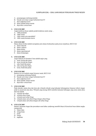 KUMPULAN SOAL – SOAL UJIAN MASUK PERGURUAN TINGGI NEGERI
Bidang Studi GEOGRAFI 30
A. penampangan melintang lembah
B. banyak erosi dasar sungai berbentuk huruf V
C. daya angkutnya kecil
D. dasar lembah belum merata
E. daya kikis vertical kuat
3. UM UGM 2005
Angka kelahiran Kasar adalah jumlah kelahiran untuk setiap …
A. 1000 penduduk
B. 1000 wanita
C. 1000 wanita usia reproduktif
D. 1000 wanita berstatus kawin
4. UM UGM 2005
Danau-danau berikut adalah merupakan jenis danau berdasarkan pada proses terjadinya, KECUALI
A. danau tektonik
B. danau vulkanis
C. danau dolina
D. danau superimposed
E. danau hempangan
5. UM UGM 2005
Angin bahorok di Sumatera Utara adalah angin yang
A. turun, kering dan panas
B. turun, kering dan dingin
C. naik, basah dan panas
D. naik, kering dan dingin
E. turun, basah dan panas
6. UM UGM 2005
Berikut ciri-ciri lembah sungai berumur muda, KECUALI
A. penampang melintang lembah
B. banyak erosi dasar sungai berbentuk huruf V
C. daya angkutnya kecil
D. dasar lembah belum merata
E. daya kikis vertical kuat
7. UM UGM 2005
Pada interaksi antara desa dan kota ada wilayah-wilayah yang kekuatan hubungannya biasanya terkait sengan
jarak ke pusat kota atau desa. Wilayah yang kurang lebih memiliki kekuatan hubungan yang sama antara desa
dan kota adalah
A. wilayah sub-urban
B. wilayah urban fringe
C. wilayah nural urban fringe
D. wilayah antara sub-urban fringe dengan urban fringe
E. wilayah antara sub-urban dengan sub-urban fringe
8. UM UGM 2005
Industri minuman ringan dan percetakan surat kabar cenderung memilih lokasi di kota-kota besar dalam rangka
memperoleh
A. bahan baku
B. tenaga kerja
C. pasar
D. energi
E. angkutan
 