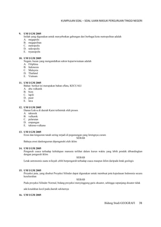 KUMPULAN SOAL – SOAL UJIAN MASUK PERGURUAN TINGGI NEGERI
Bidang Studi GEOGRAFI 31
9. UM UGM 2005
Istilah yang digunakan untuk menyebutkan gabungan dari berbagai kota metropolitan adalah
A. megapolis
B. megapolitan
C. metropolis
D. nekropolis
E. tryanopolis
10. UM UGM 2005
Negara Asean yang mengandalkan sektor kepariwisataan adalah
A. Filiphina
B. Indonesia
C. Malaysia
D. Thailand
E. Vietnam
11. UM UGM 2005
Bahan berikut ini merupakan bahan eflata, KECUALI
A. abu vulkanik
B. bom
C. lapili
D. pasir
E. lava
12. UM UGM 2005
Danau Lokva di daerah Karst terbentuk oleh proses
A. tektonik
B. vulkanik
C. pelarutan
D. empangan
E. tektono-vulkano
13. UM UGM 2005
Erosi dan longsoran tanah sering terjadi di pegunungan yang lerengnya curam
SEBAB
Bahaya erosi danlongsoran dipengaruhi oleh iklim
14. UM UGM 2005
Pengaruh cuaca terhadap kehidupan manusia terlihat dalam kurun waktu yang lebih pendek dibandingkan
dengan pengaruh iklim
SEBAB
Letak astronomis suatu wilayah ;ebih berpengaruh terhadap cuaca maupun iklim daripada letak geologis
15. UM UGM 2005
Proyeksi peta, yang disebut Proyeksi Silinder dapat digunakan untuk membuat peta kepulauan Indonesia secara
keseluruhan
SEBAB
Pada proyeksi Silinder Normal, bidang proyeksi menyinggung garis ekuator, sehingga sepanjang ekuator tidak
ada kesalahan kecil pada daerah sekitarnya
16. UM UGM 2005
 