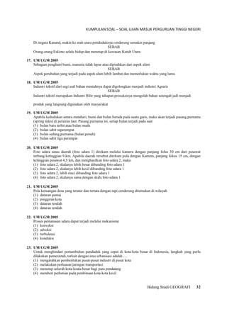 KUMPULAN SOAL – SOAL UJIAN MASUK PERGURUAN TINGGI NEGERI
Bidang Studi GEOGRAFI 32
Di negara Kanand, makin ke arah utara penduduknya cenderung semakin panjang
SEBAB
Orang-orang Eskimo selalu hidup dan menetap di kawasan Kutub Utara
17. UM UGM 2005
Sebagian penghuni bumi, manusia tidak lepas atau dipisahkan dari aspek alam
SEBAB
Aspek perubahan yang terjadi pada aspek alam lebih lambat dan memerlukan waktu yang lama
18. UM UGM 2005
Industri tekstil dari segi asal bahan mentahnya dapat digolongkan menjadi industri Agraris
SEBAB
Industri tekstil merupakan Industri Hilir yang tahapan prosuksinya mengolah bahan setengah jadi menjadi
produk yang langsung digunakan oleh masyarakat
19. UM UGM 2005
Apabila kedudukan antara matahari, bumi dan bulan berada pada suatu garis, maka akan terjadi pasang purnama
(spring tides) di perairan laut. Pasang purnama ini, setiap bulan terjadi pada saat
(1) bulan baru terbit atau bulan muda
(2) bulan sabit seperempat
(3) bulan sedang purnama (bulan penuh)
(4) bulan sabit tiga perempat
20. UM UGM 2005
Foto udara sutau daerah (foto udara 1) direkam melalui kamera dengan panjang folus 30 cm dari pesawat
terbang ketinggian 9 km. Apabila daerah tersebut direkam pula dengan Kamera, panjang fokus 15 cm, dengan
ketinggian pesawat 4,5 km, dan menghasilkan foto udara 2, maka
(1) foto udara 2, skalanya lebih besar dibanding foto udara 1
(2) foto udara 2, skalanya lebih kecil dibanding foto udara 1
(3) foto udara 2, lebih rinci dibanding foto udara 1
(4) foto udara 2, skalanya sama dengan skala foto udara 1
21. UM UGM 2005
Pola keruangan desa yang teratur dan tertata dengan rapi cenderung ditemukan di wilayah
(1) dataran pantai
(2) pinggiran kota
(3) dataran rendah
(4) dataran rendah
22. UM UGM 2005
Proses pemanasan udara dapat terjadi melalui mekanisme
(1) konveksi
(2) adveksi
(3) turbulensi
(4) konduksi
23. UM UGM 2005
Untuk menghindari pertumbuhan penduduk yang cepat di kota-kota besar di Indonesia, langkah yang perlu
dilakukan pemerintah, terkait dengan arus urbanisasi adalah …
(1) mengarahkan pembentukan pusat-pusat industri di pusat kota
(2) melakukan perluasan jaringan transportasi
(3) menutup selurah kota-koata besar bagi para pendatang
(4) memberi perhatian pada pembinaan kota-kota kecil
 