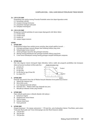 KUMPULAN SOAL – SOAL UJIAN MASUK PERGURUAN TINGGI NEGERI
Bidang Studi GEOGRAFI 33
24. UM UGM 2005
Pengetahuan dan analisa tentang Piramida Penduduk antara lain dapat digunakan untuk
(1) penyediaan sekolah
(2) program keluarga berencana
(3) penyediaan lapangan pekerjaan
(4) kebijakan trnasmigrasi
25. UM UGM 2005
Keragaman tumbuh-tumbuhan di suatu tempat dipengaruhi oleh faktor-faktor
(1) kondisi iklim
(2) kondisi tanah
(3) kondisi air
(4) campur tangan manusia
SPMB
1. SPMB 2005
Pembentukan budaya baru melalui proses asimilasi akan terjadi apabila, kecuali ....
A. Golongan-golongan manusia dengan latar belakang budaya yang sama.
B. Saling bergaul secara intensif.
C. Antara golongan mayoritas dan golongan minoritas.
D. Masing-masing kebudayaan dari golongan berubah sifatnya yang keras.
E. Unsur-unsur kebudayaan masing-masing golongan menjadi kebudayaan campuran.
2. SPMB 2005
Dari data diagram transisi demografi dapat diketahui, bahwa sudah ada pengaruh pendidikan dan kemajuan
dalam pelayanan kesehatan terlihat pada fase :
A. pertama (I)
B. ke dua (II)
C. ke tiga (III)
D. ke dua dan ke tiga (II dan III)
E. ke empat (IV)
3. SPMB 2005
Peternak sapi perah di Jawa dan di Madura banyak dilakukan lewat padat karya karena :
A. Sabana dan stepanya luas.
B. Iklim lebih cocok.
C. Luas lapangan peternak terbatas.
D. Peternak Jawa – Madura lebih maju daripada luar jawa.
E. Banyaknya makanan ternak yang tersedia
4. SPMB 2005
Pada vulkanik gejala pasca vulkanik ditandai oleh adanya :
A. Keluarnya magma
B. Penghancuran massa batuan
C. Mata air panas
D. Getaran muka bumi
E. Suara gemuruh
5. SPMB 2005
Dengan ketentuan 1 Sa (satuan astronomis) = 150 juta Km, serta berdasarkan hukum Titus/Bode, jarak antara
Venus dan Bumi pada saat Venus berkonjungsi atas dari Bumi berposisi adalah
A. 130 juta Km
B. 260 juta Km
C. 180 juta Km
Angka kematian dan
1
2
3
4
5
I I I I
Waktu
Tingkat
Tingkat
 