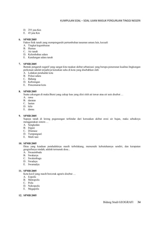 KUMPULAN SOAL – SOAL UJIAN MASUK PERGURUAN TINGGI NEGERI
Bidang Studi GEOGRAFI 34
D. 255 juta Km
E. 45 juta Km
6. SPMB 2005
Faktor fisik tanah yang mempengaruhi pertumbuhan tanaman antara lain, kecuali
A. Tingkat kegemburan
B. Humus
C. Air tanah
D. Kelembaban udara
E. Kandungan udara tanah
7. SPMB 2005
Bentuk pengaruh negatif yang sangat kita rasakan akibat urbanisasi yang berupa penurunan kualitas lingkungan
perkotaan adalah terjadinya kenaikan suhu di kota yang disebabkan oleh
A. Ledakan penduduk kota
B. Polusi udara
C. Bahang
D. Kebisingan
E. Pencemaran kota
8. SPMB 2005
Suatu cekungan di muka Bumi yang cukup luas yang diisi oleh air tawar atau air asin disebut …
A. rawa
B. daratan
C. lautan
D. hilir
E. danau
9. SPMB 2005
Supaya tanah di lereng pegunungan terhindar dari kerusakan akibat erosi air hujan, maka sebaiknya
menggunakan sistem …
A. Sengkedan
B. Irigasi
C. Drainase
D. Tumpangsari
E. Multi tani
10. SPMB 2005
Desa yang keadaan penduduknya masih terbelakang, memenuhi kebutuhannya sendiri, dan kerapatan
geografisnya rendah, adalah termasuk desa...
A. Swasembada
B. Swakarya
C. Swalembaga
D. Swadaya
E. Swamadya
11. SPMB 2005
Kota kecil yang masih bercorak agraris disebut …
A. Eopolis
B. Metropolis
C. Polis
D. Nekropolis
E. Megapolis
12. SPMB 2005
 