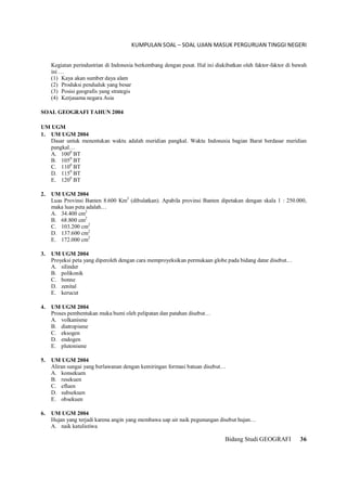 KUMPULAN SOAL – SOAL UJIAN MASUK PERGURUAN TINGGI NEGERI
Bidang Studi GEOGRAFI 36
Kegiatan perindustrian di Indonesia berkembang dengan pesat. Hal ini diakibatkan oleh faktor-faktor di bawah
ini …
(1) Kaya akan sumber daya alam
(2) Produksi penduduk yang besar
(3) Posisi geografis yang strategis
(4) Kerjasama negara Asia
SOAL GEOGRAFI TAHUN 2004
UM UGM
1. UM UGM 2004
Dasar untuk menentukan waktu adalah meridian pangkal. Waktu Indonesia bagian Barat berdasar meridian
pangkal…
A. 1000
BT
B. 1050
BT
C. 1100
BT
D. 1150
BT
E. 1200
BT
2. UM UGM 2004
Luas Provinsi Banten 8.600 Km2
(dibulatkan). Apabila provinsi Banten dipetakan dengan skala 1 : 250.000,
maka luas peta adalah…
A. 34.400 cm2
B. 68.800 cm2
C. 103.200 cm2
D. 137.600 cm2
E. 172.000 cm2
3. UM UGM 2004
Proyeksi peta yang diperoleh dengan cara memproyeksikan permukaan globe pada bidang datar disebut…
A. silinder
B. polikonik
C. bonne
D. zenital
E. kerucut
4. UM UGM 2004
Proses pembentukan muka bumi oleh pelipatan dan patahan disebut…
A. volkanisme
B. diatropisme
C. eksogen
D. endogen
E. plutonisme
5. UM UGM 2004
Aliran sungai yang berlawanan dengan kemiringan formasi batuan disebut…
A. konsekuen
B. resekuen
C. efluen
D. subsekuen
E. obsekuen
6. UM UGM 2004
Hujan yang terjadi karena angin yang membawa uap air naik pegunungan disebut hujan…
A. naik katulistiwa
 