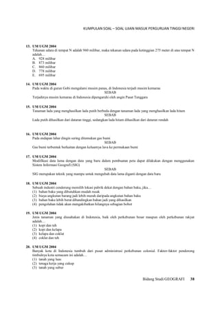 KUMPULAN SOAL – SOAL UJIAN MASUK PERGURUAN TINGGI NEGERI
Bidang Studi GEOGRAFI 38
13. UM UGM 2004
Tekanan udara di tempat N adalah 960 milibar, maka tekanan udara pada ketinggian 275 meter di atas tempat N
adalah…
A. 928 milibar
B. 873 milibar
C. 860 milibar
D. 778 milibar
E. 695 milibar
14. UM UGM 2004
Pada waktu di gurun Gobi mengalami musim panas, di Indonesia terjadi musim kemarau
SEBAB
Terjadinya musim kemarau di Indonesia dipengaruhi oleh angin Pasat Tenggara
15. UM UGM 2004
Tanaman lada yang menghasilkan lada putih berbeda dengan tanaman lada yang menghasilkan lada hitam
SEBAB
Lada putih dihasilkan dari dataran tinggi, sedangkan lada hitam dihasilkan dari dataran rendah
16. UM UGM 2004
Pada endapan lahar dingin sering ditemukan gas bumi
SEBAB
Gas bumi terbentuk berkaitan dengan keluarnya lava ke permukaan bumi
17. UM UGM 2004
Modifikasi data lama dengan data yang baru dalam pembuatan peta dapat dilakukan dengan menggunakan
Sistem Informasi Geografi (SIG)
SEBAB
SIG merupakan teknik yang mampu untuk mengubah data lama diganti dengan data baru
18. UM UGM 2004
Sebuah industri cenderung memilih lokasi pabrik dekat dengan bahan baku, jika…
(1) bahan baku yang dibutuhkan mudah rusak
(2) biaya angkutan barang jadi lebih murah daripada angkutan bahan baku
(3) bahan baku lebih berat dibandingkan bahan jadi yang dihasilkan
(4) pengolahan tidak akan mengakibatkan hilangnya sebagian bobot
19. UM UGM 2004
Jenis tanaman yang diusahakan di Indonesia, baik oleh perkebunan besar maupun oleh perkebunan rakyat
adalah…
(1) kopi dan teh
(2) kopi dan kelapa
(3) kelapa dan coklat
(4) coklat dan teh
20. UM UGM 2004
Banyak kota di Indonesia tumbuh dari pusat administrasi perkebunan colonial. Faktor-faktor pendorong
timbulnya kota semacam ini adalah…
(1) tanah yang luas
(2) tenaga kerja yang cukup
(3) tanah yang subur
 