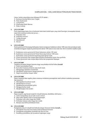 KUMPULAN SOAL – SOAL UJIAN MASUK PERGURUAN TINGGI NEGERI
Bidang Studi GEOGRAFI 4
Lokasi_berikut yang paling sesuai dibangun PLTN adalah ...
A. Kawasan Gunung Muria Jawa Tengah
B. Pulau Kalimantan
C. Ujung Kulon
D. Pegunungan Bukit Barisan
E. Pulau Lombok
5. UM UGM 2009
Pada pegunungan kapur (karst) berbentuk bukit-bukit kubah kapur yang relatif homogen, kenampakan bentuk
muka bumi demikian akibat dari proses ...
A. Pelapukan fisik
B. Pelapukan kimiawi
C. Tenaga eksogen
D. Denudasional
E. Fluvial
6. UM UGM 2009
Sumur geotermal di Kamojang (Kabupaten Garut) mempunyai kedalaman sekitar 1400 meter dari permukaan tanah,
sementara ketinggian tempat di geotermal field sekitar 1500 meter di atas muka laut. Hal ini memberi implikasi pada
...
A. Kedalaman sumur geotermal di Pantai Indramayu sekitar 100 meter
B. Kedalaman sumur geotermal di Pantai Karawang berkisar 1400 meter
C. Keberadaan sumur geotermal tergantung pada lapisan tanah
D. Potensi geotermal suatu tempat dapat dianalisis berdasarkan kajian ilmu geofisika
E. Potensi geotermal suatu tempat-dapat dinilai dari pengamatan lapangan
7. UM UGM 2009
Terjadinya presipitasi dengan intensitas tinggi menyebabkan hal-hal berikut, kecuali
A. Selalu menyebabkan banjir
B. Kerusakan tanaman pertanian yang masih muds
C. Mengganggu lalulintas di perkotaan
D. Merupakan berkah karena sebagai pasokan air
E. Dapat menyebabkan longsor lahan
8. UM UGM 2009
Dalam mengolah lahan tegalan, petani umumnya melakukan pencangkulan tanah sebelum melakukan penanaman.
Apa tujuannya?
A. Meningkatkan kesuburan tanah
B. Memperlancar drainase
C. Menghambat pertumbuhan gulma
D. Menggemburkan tanah
E. Menghilangkan batu kerikil
9. UM UGM 2009
Hujan orografis yang banyak terjadi di wilayah Indonesia, disebabkan oleh karena ...
A. Udara mengandung uap air naik secara vertical
B. Masa udara dipaksa naik ke lereng pegunungan
C. Perbedaan suhu udara tinggi dan rendah
D. Perbedaan tekanan udara tinggi dan rendah
E. Banyak asap akibat pembakaran hutan
10. UM UGM 2009
Peningkatan polusi di wilayah kota berkaitan dengan fenomena berikut,kecuali ...
A. Peningkatan daya beli masyarakat untuk kendaraan bermotor
B. Peningkatan perpindahan penduduk dari desa ke kota
C. Rendahnya pendidikan dan kesadaran lingkungan warga
 