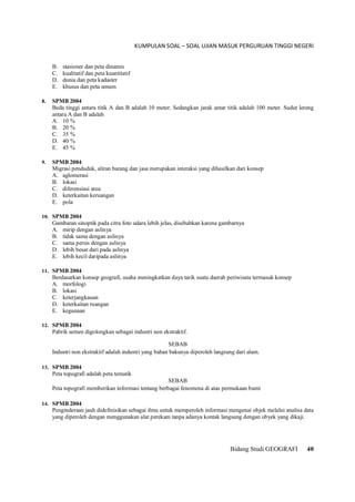 KUMPULAN SOAL – SOAL UJIAN MASUK PERGURUAN TINGGI NEGERI
Bidang Studi GEOGRAFI 40
B. stasioner dan peta dinamis
C. kualitatif dan peta kuantitatif
D. dunia dan peta kadaster
E. khusus dan peta umum
8. SPMB 2004
Beda tinggi antara titik A dan B adalah 10 meter. Sedangkan jarak antar titik adalah 100 meter. Sudut lereng
antara A dan B adalah
A. 10 %
B. 20 %
C. 35 %
D. 40 %
E. 45 %
9. SPMB 2004
Migrasi penduduk, aliran barang dan jasa merupakan interaksi yang dihasilkan dari konsep
A. aglomerasi
B. lokasi
C. diferensiasi area
D. keterkaitan keruangan
E. pola
10. SPMB 2004
Gambaran sinoptik pada citra foto udara lebih jelas, disebabkan karena gambarnya
A. mirip dengan aslinya
B. tidak sama dengan aslinya
C. sama persis dengan aslinya
D. lebih besar dari pada aslinya
E. lebih kecil daripada aslinya
11. SPMB 2004
Berdasarkan konsep geografi, usaha meningkatkan daya tarik suatu daerah periwisata termasuk konsep
A. morfologi
B. lokasi
C. keterjangkauan
D. keterkaitan ruangan
E. kegunaan
12. SPMB 2004
Pabrik semen digolongkan sebagai industri non ekstraktif.
SEBAB
Industri non ekstraktif adalah industri yang bahan bakunya diperoleh langsung dari alam.
13. SPMB 2004
Peta topografi adalah peta tematik
SEBAB
Peta topografi memberikan informasi tentang berbagai fenomena di atas permukaan bumi
14. SPMB 2004
Penginderaan jauh didefinisikan sebagai ilmu untuk memperoleh informasi mengenai objek melalui analisa data
yang diperoleh dengan menggunakan alat perekam tanpa adanya kontak langsung dengan obyek yang dikaji.
 