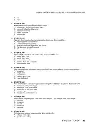 KUMPULAN SOAL – SOAL UJIAN MASUK PERGURUAN TINGGI NEGERI
Bidang Studi GEOGRAFI 42
D. 1,0
E. 1,25
2. UM UGM 2003
Kawasan berikat merupakan kawasan industri untuk…
A. tujuan ekspor dan kebutuhan dalam negeri
B. memenuhi kebutuhan dalam negeri
C. tujuan alih teknologi
D. barang leketronik
E. tujuan ekspor
3. UM UGM 2003
Salah satu faktor yang mendukung mejunya industri perikanan di Jepang adalah…
A. Negaranya terdiri dari kepulauan
B. Daerahnya bergunung-gunung
C. Adanya pertemuan arus panas dan arus dingin
D. Banyak sungai dengan aliran deras
E. Dilewati arus Labrador
4. UM UGM 2003
Apabila obyek pada sebuah citra terlihat gelap, hal ini disebabkan oleh…
A. tekstur obyek kasar
B. tekstur obyek halus
C. situs objek terpencil
D. pantulan obyek dari sinar sedikit
E. intensitas sinar besar
5. UM UGM 2003
Pada umumnya batuan beku dalam mepunyai struktur kristal sempurna karena proses pendinginan yang…
A. agak cepat
B. sangat cepat
C. sangat lambat
D. kadang-kadang cepat
E. cepat dan lambat
6. UM UGM 2003
Pada daerah pertemuan antara arus panas dan arus dingin banyak terdapat ikan, karena di daerah tersebut…
A. mempunyai kadar garam tinggi
B. mempunyai kadar garam rendah
C. temperature air laut masih tinggi
D. merupakan paparan
E. merupakan akumulasi plankton
7. UM UGM 2003
Sungai_sungai yang mengalir di Pulau-pulau Nusa Tenggara Timur sebagian besar adalah sungai…
A. interniten
B. permanent
C. periodik
D. konsekuen
E. ephemeral
8. UM UGM 2003
Perbedaan yang mendasar antara cuaca dan iklim terletak pada…
A. suhu dan curah hujan
B. garis bujur dan lintang
 