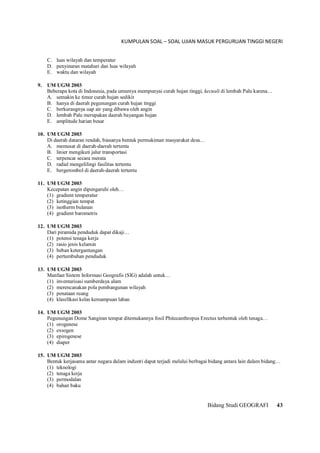 KUMPULAN SOAL – SOAL UJIAN MASUK PERGURUAN TINGGI NEGERI
Bidang Studi GEOGRAFI 43
C. luas wilayah dan temperatur
D. penyinaran matahari dan luas wilayah
E. waktu dan wilayah
9. UM UGM 2003
Beberapa kota di Indonesia, pada umumya mempunyai curah hujan tinggi, kecuali di lembah Palu karena…
A. semakin ke timur curah hujan sedikit
B. hanya di daerah pegunungan curah hujan tinggi
C. berkurangnya uap air yang dibawa oleh angin
D. lembah Palu merupakan daerah bayangan hujan
E. amplitude harian besar
10. UM UGM 2003
Di daerah dataran rendah, biasanya bentuk permukiman masyarakat desa…
A. memusat di daerah-daerah tertentu
B. linier mengikuti jalur transportasi
C. terpencar secara merata
D. radial mengelilingi fasilitas tertentu
E. bergerombol di daerah-daerah tertentu
11. UM UGM 2003
Kecepatan angin dipengaruhi oleh…
(1) gradient temperatur
(2) ketinggian tempat
(3) isotherm bulanan
(4) gradient barometris
12. UM UGM 2003
Dari piramida penduduk dapat dikaji…
(1) potensi tenaga kerja
(2) rasio jenis kelamin
(3) beban ketergantungan
(4) pertumbuhan penduduk
13. UM UGM 2003
Manfaat Sistem Informasi Geografis (SIG) adalah untuk…
(1) inventarisasi sumberdaya alam
(2) merencanakan pola pembangunan wilayah
(3) penataan ruang
(4) klasifikasi kelas kemampuan lahan
14. UM UGM 2003
Pegunungan Dome Sangiran tempat ditemukannya fosil Phitecanthropus Erectus terbentuk oleh tenaga…
(1) orogenese
(2) exsogen
(3) epirogenese
(4) diaper
15. UM UGM 2003
Bentuk kerjasama antar negara dalam industri dapat terjadi melalui berbagai bidang antara lain dalam bidang…
(1) teknologi
(2) tenaga kerja
(3) permodalan
(4) bahan baku
 