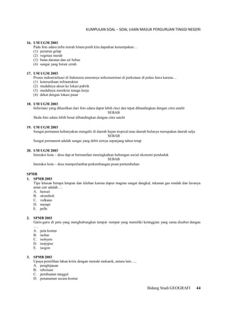 KUMPULAN SOAL – SOAL UJIAN MASUK PERGURUAN TINGGI NEGERI
Bidang Studi GEOGRAFI 44
16. UM UGM 2003
Pada foto udara infra merah hitam-putih kita dapatkan kenampakan…
(1) perairan gelap
(2) vegetasi merah
(3) batas daratan dan air bebas
(4) sungai yang berair cerah
17. UM UGM 2003
Proses industrialisasi di Indonesia umumnya terkonsentrasi di perkotaan di pulau Jawa karena…
(1) ketersediaan infrastruktur
(2) mudahnya akses ke lokasi pabrik
(3) mudahnya merekrut tenaga kerja
(4) dekat dengan lokasi pasar
18. UM UGM 2003
Informasi yang dihasilkan dari foto udara dapat lebih rinci dan tepat dibandingkan dengan citra satelit
SEBAB
Skala foto udara lebih besar dibandingkan dengan citra satelit
19. UM UGM 2003
Sungai permanen kebanyakan mengalir di daerah hujan tropical atau daerah hulunya merupakan daerah salju
SEBAB
Sungai permanent adalah sungai yang debit airnya sepanjang tahun tetap
20. UM UGM 2003
Interaksi kota – desa dap-at bermanfaat meningkatkan hubungan social ekonomi penduduk
SEBAB
Interaksi kota – desa memperlambat perkembangan pusat pertumbuhan
SPMB
1. SPMB 2003
Tipe letusan berupa letupan dan lelehan karena dapur magma sangat dangkal, tekanan gas rendah dan lavanya
amat cair adalah….
A. hawaii
B. stromboli
C. vulkano
D. merapi
E. pelle
2. SPMB 2003
Garis-garis di peta yang menghubungkan tempat -tempat yang memiliki ketinggian yang sama disebut dengan
….
A. peta kontur
B. isobar
C. isohyets
D. isopypse
E. isogon
3. SPMB 2003
Upaya pemilihan lahan kritis dengan metode mekanik, antara lain…..
A. penghijauan
B. reboisasi
C. pembuatan tanggul
D. penanaman secara kontur
 