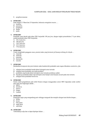 KUMPULAN SOAL – SOAL UJIAN MASUK PERGURUAN TINGGI NEGERI
Bidang Studi GEOGRAFI 45
E. pergiliran tanaman
4. SPMB 2003
Pada tanggal 21 Maret dan 23 September, Indonesia mengalami musim…..
A. kemarau
B. pancaroba
C. penghujan
D. dingin
E. panas
5. SPMB 2003
Penduduk suatu daerah pada tahun 2001 berjumlah 180 juta jiwa, dengan tingkat pertumbuhan 2 % per tahun,
jumlah penduduk tahun 2003 berjumlah:
A. 183, 6 juta jiwa
B. 180 juta jiwa
C. 194,2 juta jiwa
D. 187,2 juta jiwa
E. 176,4 juta jiwa
6. SPMB 2003
Untuk menghindari gangguan cuaca, pesawat udara yang bermesin jet biasanya terbang di wilayah….
A. troposfer
B. stratosfer
C. mesosfer
D. thermosfer
E. ionosfer
7. SPMB 2003
Berdasarkan komposisi dan jenis kelamin maka karakteristik penduduk suatu negara dikatakan constrictive, jika
:
A. sebagian besar penduduk berada dalam kelompok umur termuda
B. sebagian besar penduduk usia muda produktif
C. penduduk yang berada dalam kelompok umur termuda jumlahnya sedikit
D. banyaknya penduduk dalam tiap kelompok umur hampir sama banyak, kecuali pada umur tertentu
E. sebagian besar penduduk berusia tua
8. SPMB 2003
Sistem satelit penginderaan jauh milik Perancis dengan menggunakan sensor HRV digunakan untuk sumber
daya alam dan lingkungan adalah…
A. SPOT
B. STATCA
C. NOAA
D. Palapa
E. Landsat
9. SPMB 2003
Pengerjaan angin yang mengandung pasir sehingga mengasah dan mengikis dengan kuat disebut dengan…
A. deflasi
B. korasi
C. batu jamur
D. angin darat
E. sand dune
10. SPMB 2003
Terbentuknya salju dan es dapat dipelajari dalam …
 