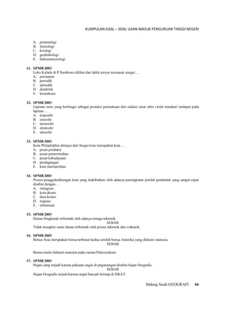KUMPULAN SOAL – SOAL UJIAN MASUK PERGURUAN TINGGI NEGERI
Bidang Studi GEOGRAFI 46
A. potamologi
B. limnologi
C. kriologi
D. geohidrologi
E. hidrometeorologi
11. SPMB 2003
Loku Kalada di P.Sumbawa dilihat dari debit airnya termasuk sungai….
A. permanen
B. periodik
C. episodik
D. dendritik
E. konsekuen
12. SPMB 2003
Lapisan ozon yang berfungsi sebagai proteksi permukaan dari radiasi sinar ultra violet matahari terdapat pada
lapisan…
A. troposfer
B. ionosfer
C. termosfer
D. stratosfer
E. eksosfer
13. SPMB 2003
Kota Philadelphia ditinjau dari fungsi kota merupakan kota …
A. pusat produksi
B. pusat pemerintahan
C. pusat kebudayaan
D. perdagangan
E. kota metropolitan
14. SPMB 2003
Proses penggelembungan kota yang diakibatkan oleh adanya peningkatan jumlah penduduk yang sangat cepat
disebut dengan…
A. remigrasi
B. kota desasi
C. desa kotasi
D. migrasi
E. urbanisasi
15. SPMB 2003
Danau Singkarak terbentuk oleh adanya tenaga tektonik.
SEBAB
Tidak mungkin suatu danau terbentuk oleh proses tektonik dan vulkanik.
16. SPMB 2003
Benua Asia merupakan benua terbesar kedua setelah benua Amerika yang didiami manusia.
SEBAB
Benua mulai didiami manusia pada zaman Paleozoikum.
17. SPMB 2003
Hujan yang terjadi karena paksaan angin di pegunungan disebut hujan Orografis.
SEBAB
Hujan Orografis terjadi karena angin banyak bertiup di DKAT.
 