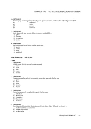 KUMPULAN SOAL – SOAL UJIAN MASUK PERGURUAN TINGGI NEGERI
Bidang Studi GEOGRAFI 47
18. SPMB 2003
Industri yang cenderung ditempatkan di pusat – pusat konsentrasi penduduk dan di daerah pasaran adalah….
(1) elektronika
(2) semen
(3) garmen
(4) makanan
19. SPMB 2003
Jenis fauna unik yang termsuk dalam kawasan oriental adalah…..
1) gibon
2) siamang
3) tikus pohon
4) tarsius
20. SPMB 2003
Berikut ini yang bukan bentuk patahan antara lain :
1) graben
2) sinitral
3) horst
4) antiklinal
SOAL GEOGRAFI TAHUN 2002
SPMB
1. SPMB 2002
Objek formal disiplin geografi mencakup aspek
A. arah
B. jarak
C. luas
D. ruang
E. bentuk
2. SPMB 2002
Suatu peta yang hanya berisi garis pantai, sungai, dan jalan saja, disebut peta
A. garis
B. induk
C. dasar
D. tematik
E. bagan
3. SPMB 2002
Sungai yang mengalir mengikuti lereng asli disebut sungai
A. Obsekuen
B. Konsekuen
C. Anteseden
D. Subsekuen
E. Insekuen
4. SPMB 2002
Perubahan jumlah penduduk dunia dipengaruhi oleh faktor-faktor di bawah ini, kecuali ....
A. tingkat kelahiran dan kematihan
B. tingkat migrasi neto
C. struktur umur
 