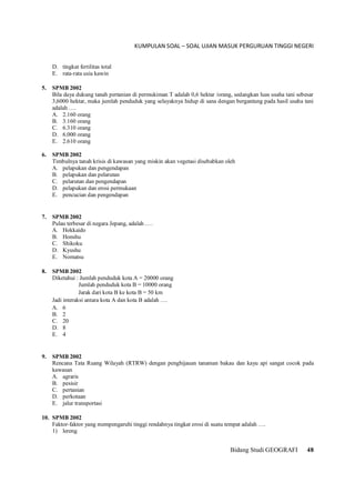 KUMPULAN SOAL – SOAL UJIAN MASUK PERGURUAN TINGGI NEGERI
Bidang Studi GEOGRAFI 48
D. tingkat fertilitas total
E. rata-rata usia kawin
5. SPMB 2002
Bila daya dukung tanah pertanian di permukiman T adalah 0,6 hektar /orang, sedangkan luas usaha tani sebesar
3,6000 hektar, maka jumlah penduduk yang selayaknya hidup di sana dengan bergantung pada hasil usaha tani
adalah ….
A. 2.160 orang
B. 3.160 orang
C. 6.310 orang
D. 6.000 orang
E. 2.610 orang
6. SPMB 2002
Timbulnya tanah krisis di kawasan yang miskin akan vegetasi disebabkan oleh
A. pelapukan dan pengendapan
B. pelapukan dan pelarutan
C. pelarutan dan pengendapan
D. pelapukan dan erosi permukaan
E. pencucian dan pengendapan
7. SPMB 2002
Pulau terbesar di negara Jepang, adalah ….
A. Hokkaido
B. Honshu
C. Shikoku
D. Kyushu
E. Nomatsu
8. SPMB 2002
Diketahui : Jumlah penduduk kota A = 20000 orang
Jumlah penduduk kota B = 10000 orang
Jarak dari kota B ke kota B = 50 km
Jadi interaksi antara kota A dan kota B adalah ….
A. 6
B. 2
C. 20
D. 8
E. 4
9. SPMB 2002
Rencana Tata Ruang Wilayah (RTRW) dengan penghijauan tanaman bakau dan kayu api sangat cocok pada
kawasan
A. agraris
B. pesisir
C. pertanian
D. perkotaan
E. jalur transportasi
10. SPMB 2002
Faktor-faktor yang mempengaruhi tinggi rendahnya tingkat erosi di suatu tempat adalah ….
1) lereng
 
