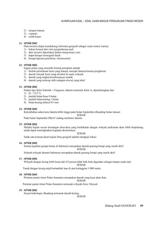 KUMPULAN SOAL – SOAL UJIAN MASUK PERGURUAN TINGGI NEGERI
Bidang Studi GEOGRAFI 49
2) tutupan batuan
3) vegetasi
4) curah hujan
11. SPMB 2002
Data terestris dapat mendukung informasi geografi sebagai suatu sistem, karena
1) bukan berasal dari citra penginderaan jauh
2) data terestris diperlukan dalam interprestasi citra
3) dapat berupa monografi darah
4) berupa laporan penelitian, fototerestrial
12. SPMB 2002
bagian pulau yang memiliki bentuk peneplain adalah
1) bentuk permukaan bumi yang hampir menjadi dataran karena pengikisan
2) daerah minyak bumi yang tersebar di suatu wilayah
3) daerah yang tingkat kesuburannya rendah
4) daerah yang terturup oleh endapan aluvial yang tebal
13. SPMB 2002
Dalam tipe iklim Schmidt  Ferguson, Jakarta termasuk iklim A, diperhitungkan dari
1) Q = 12,5 %
2) jumlah bulan basa 8 bulan
3) jumlah bulan kering 1 bulan
4) bulan kering terkecil 63 mm
14. SPMB 2002
Kelembaban udara kota Jakarta lebih tinggi pada bulan September dibanding bulan Januari
SEBAB
Pada bulan September DKAT sedang melintasi Jakarta
15. SPMB 2002
Melalui kajian secara keruangan desa-desa yang berdekatan dengan wilayah perkotaan akan lebih berpeluang
untuk dapat meningkatkan kegiatan ekonominya
SEBAB
Salah satu konsep dasar kajian ilmu geografi adalah mengkaji lokasi
16. SPMB 2002
Semua kejadian gempa bumu di Indonesia merupakan daerah gunung berapi yang masih aktif.
SEBAB
Seluruh wilayah daratan Indonesia merupakan daerah gunung berapi yang masih aktif
17. SPMB 2002
Wilayah dengan lereng lebih besar dari 45 persen tidak baik baik digunakn sebagai tempat usaha tani.
SEBAB
Tanah dengan lereng terjal bertambah luas di atas ketinggian 1.000 meter.
18. SPMB 2002
Perairan pantai timur Pulau Sumatera merupakan daerah yang kaya akan ikan.
SEBAB
Perairan pantai timur Pulau Sumatera termasuk wilayah Zone Abyssal.
19. SPMB 2002
Secara hidrologis, Bandung termasuk daerah kering.
SEBAB
 