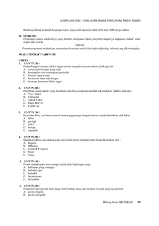 KUMPULAN SOAL – SOAL UJIAN MASUK PERGURUAN TINGGI NEGERI
Bidang Studi GEOGRAFI 50
Bandung terletak di daerah bayangan hujan, yang curah hujannya tidak lebih dari 2000 mm per tahun.
20. SPMB 2002
Persamaan potensi sumberdaya yang dimiliki merupakan faktor penyebab terjadinya kerjasama industri antar
negara atau daerah.
SEBAB
Persamaan potensi sumberdaya menentukan kesamaan model dan tingkat teknologi industri yang dikembangkan.
SOAL GEOGRAFI TAHUN 2001
UMPTN
1. UMPTN 2001
Perkembangan kawasan Afrika bagian selatan menjadi kawasan industri didiking oleh :
A. usaha pertambangan yang maju
B. ketrampilan dan kemampuan penduduk
C. bantuan negara maju
D. kerukunan antar suku bangsa
E. besarnya konsumsi dalam negeri
2. UMPTN 2001
Pemilihan lokasi industri yang didsarkan pada biaya angkutan terendah dikemukakan pertama kali oleh :
A. Von Thunen
B. Christaller
C. Alfred Weber
D. Edgar Hoover
E. Everet Lee
3. UMPTN 2001
Peradaban Flora dan Fauna antara kawasan pegunungan dengan dataran rendah disebabkan oleh faktor
A. iklim
B. geologi
C. relief
D. biologi
E. topografi
4. UMPTN 2001
Klasifikasi iklim yang didasar pada ratio bulan kering terhadap bulan basah dikenalkan oleh :
A. Koppen
B. Oldeman
C. Schimidt Ferguson
D. Mohr
E. Sandy
5. UMPTN 2001
Proses meander pada suatu sungai terjadi pada lingkungan yang :
A. berbatuan yang homogen
B. berbatu kapur
C. berbukit
D. berawa-rawa
E. berlembah
6. UMPTN 2001
Pergeseran lapisan kulit bumi yang relatif lambat, lama, dan meliputi wilayah yang luas disebut :
A. gerak orogenik
B. gerak epirogenik
 