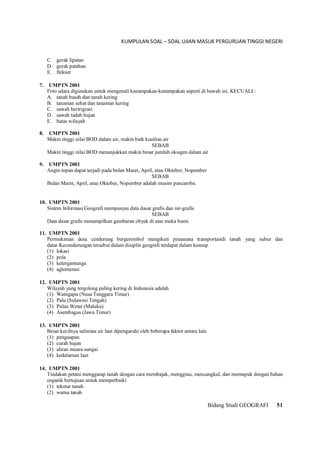 KUMPULAN SOAL – SOAL UJIAN MASUK PERGURUAN TINGGI NEGERI
Bidang Studi GEOGRAFI 51
C. gerak lipatan
D. gerak patahan
E. fleksur
7. UMPTN 2001
Foto udara digunakan untuk mengenali kenampakan-kenampakan seperti di bawah ini, KECUALI :
A. tanah basah dan tanah kering
B. tanaman sehat dan tanaman kering
C. sawah beririgrasi
D. sawah tadah hujan
E. batas wilayah
8. UMPTN 2001
Makin tinggi nilai BOD dalam air, makin baik kualitas air
SEBAB
Makin tinggi nilai BOD menunjukkan makin besar jumlah oksigen dalam air
9. UMPTN 2001
Angin topan dapat terjadi pada bulan Maret, April, atau Oktober, Nopember
SEBAB
Bulan Maret, April, atau Oktober, Nopember adalah musim pancaroba.
10. UMPTN 2001
Sistem Informasi Geografi mempunyai data dasar grafis dan nir-grafis
SEBAB
Data dasar grafis menampilkan gambaran obyek di atas muka bumi.
11. UMPTN 2001
Permukiman desa cenderung bergerombol mengikuti prasarana transportasidi tanah yang subur dan
datar.Kecendurungan tersebut dalam disiplin geografi terdapat dalam konsep
(1) lokasi
(2) pola
(3) ketergantunga
(4) aglomerasi
12. UMPTN 2001
Wilayah yang tergolong paling kering di Indonesia adalah
(1) Waingapu (Nusa Tenggara Timur)
(2) Palu (Sulawesi Tengah)
(3) Pulau Wetar (Maluku)
(4) Asembagus (Jawa Timur)
13. UMPTN 2001
Besar kecilnya salinitas air laut dipengaruhi oleh beberapa faktor antara lain
(1) penguapan
(2) curah hujan
(3) aliran muara sungai
(4) kedalaman laut
14. UMPTN 2001
Tindakan petani menggarap tanah dengan cara membajak, menggrau, mencangkul, dan memupuk dengan bahan
organik bertujuan untuk memperbaiki
(1) tekstur tanah
(2) warna tanah
 