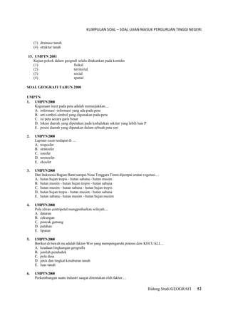 KUMPULAN SOAL – SOAL UJIAN MASUK PERGURUAN TINGGI NEGERI
Bidang Studi GEOGRAFI 52
(3) drainase tanah
(4) struktur tanah
15. UMPTN 2001
Kajian pokok dalam geografi selalu ditekankan pada konteks
(1) fisikal
(2) territorial
(3) social
(4) spatial
SOAL GEOGRAFI TAHUN 2000
UMPTN
1. UMPTN2000
Kegunaan inzet pada peta adalah menunjukkan....
A. informasi -informasi yang ada pada peta
B. arti simbol-simbol yang digunakan pada.peta
C. isi peta secara garis besar
D. lokasi daerah yang dipetakan pada kedudukan sekitar yang lebih luas P
E. posisi daerah yang dipetakan dalam sebuah peta seri
2. UMPTN2000
Lapisan ozon terdapat di ....
A. troposfer
B. stratosfer
C. ionsfer
D. termosfer
E. ekosfer
3. UMPTN2000
Dari Indonesia Bagian Barat sampai Nusa Tenggara Timm dijumpai urutan vegetasi....
A. hutan hujan tropis - hutan sabana - hutan musim
B. hutan musim - hutan hujan tropis - hutan sabana
C. hutan musim - hutan sabana - hutan hujan tropis
D. hutan hujan tropis - hutan musim - hutan sabana
E. hutan sabana - hutan musim - hutan hujan musim
4. UMPTN2000
Pola aliran centripetal mengpmbarkan wilayah....
A. dataran
B. cekungan
C. puncak gunung
D. patahan
E. lipatan
5. UMPTN2000
Berikut di bawah nu adalah faktor-Wor yang mempengaruhi potensi dew KECUALI....
A. keadaan lingkungan geografis
B. jumlah penduduk
C. pola desa
D. jenis dan tingkat kesuburan tanah
E. Iuas tanah
6. UMPTN2000
Perkembangan suatu industri saagat ditentukan oleh faktor....
 