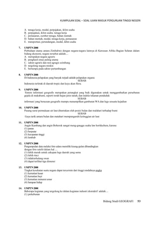 KUMPULAN SOAL – SOAL UJIAN MASUK PERGURUAN TINGGI NEGERI
Bidang Studi GEOGRAFI 53
A. tenaga kerja, modal, perpajakan, iklim usaha
B. perpajakan, iklim usaha. tenaga kerja
C. pemasaran, cumber tenaga, bahan mentah
D. bahan mentah, modal, tenaga kerja, pemasaran
E. transportasi, perundangan, modal, ikhm usaha
7. UMPTN2000
Perbedaan utama antara Zimbabwe dengan negara-negara lainnya di Kawasan Afrika Bagian Selatan dalam
bidang ekonomi, negara tersebut adalah....
A. merupakan negara agraris
B. penghasil emas paling utama
C. sektor agraris dan non agragis seimbang
D. tergolong negara miskin
E. bertumpu pada sektor pertambangan
8. UMPTN2000
Di Indonesia pelapukan yang banyak terjadi adalah pelapukan organic
SEBAB
Indonesia terletak di daerah tropic dan kaya akan flora.
9. UMPTN2000
Sistem informasi geografis merupakan perangkat yang baik digunakan untuk menggambarkan persebaran
gejala di mukabumi, seperti torah hujan jenis tanah, dan indeks tekanan penduduk
SEBAB
informasi yang beracuan geografis mampu menampilkan gambaran WA dan lugs sesuatu kejadian
10. UMPTN2000
Pasang surut permukaan air laut ditentukan oleh posisi bulan dan malahari terhadap bumi
SEBAB
Gaya tarik antara bulan dan matahari mempengaruhi ketinggian air laut
11. UMPTN2000
Angin Kumbang dan angin Bohorok sangat meng-ganggu usaha law hortikultura, karena
(1) panas
(2) berputar
(3) kecepatan tinggi
(4) lembab
12. UMPTN2000
Pengumpulan data melalui foto udara memiliki keung-gulan dibandingkan
dengan foto satelit dalam hal ....
(1) lebih murah untuk cakupan lugs daerah yang sama
(2) lebih rinci
(3) tidakterhalang swan
(4) dapat terlihat tiga dimensi
13. UMPTN2000
Tingkat kesehatan suatu negara dapat tercermin dari tinggi rendahnya angka
(1) kematian kasar
(2) kematian bayi
(3) kematian menurut umur
(4) harapan hidup
14. UMPTN2000
Beberapa kegiatan yang tergolong ke dalam kegiatan industri ekstraktif adalah....
(1) perkebunan
 