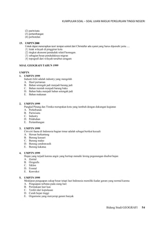 KUMPULAN SOAL – SOAL UJIAN MASUK PERGURUAN TINGGI NEGERI
Bidang Studi GEOGRAFI 54
(2) pariwisata
(3) pertambangan
(4) perhotelan
15. UMPTN2000
Untuk dapat menerapkan teori tempat sentral dari Christaller ada syarat yang harus dipenuhi yaitu ....
(1) letak wilayah di pinggiran kota
(2) tingkat ekonomi penduduk relatif homogen.
(3) sebagian besar penduduknya migran
(4) topografi dari wilayah tersebut seragam
SOAL GEOGRAFI TAHUN 1999
UMPTN
1. UMPTN 1999
Industri hilir adalah industry yang mengolah
A. Hasil pertanian
B. Bahan setengah jadi menjadi barang jadi
C. Bahan mentah menjadi barang baku
D. Bahan baku menjadi bahan setengah jadi
E. Bahan makanan
2. UMPTN 1999
Pangkal Pinang dan Timika merupakan kota yang tumbuh dengan dukungan kegiatan
A. Perkebunan
B. Pariwisata
C. Industry
D. Pelabuhan
E. Pertambangan
3. UMPTN 1999
Ciri-ciri fauna di Indonesia bagian timur adalah sebagai berikut kecuali
A. Hewan berkantung
B. Burung kasuari
C. Burung maleo
D. Burung cendrawasih
E. Burung kakatua
4. UMPTN 1999
Hujan yang terjadi karena angin yang bertiup menaiki lereng pegunungan disebut hujan
A. Zenital
B. Orografis
C. Siklon
D. Frontal
E. Konveksi
5. UMPTN 1999
Meskipun penguapan cukup besar tetapi laut Indonesia memiliki kadar garam yang normal karena
A. Penguapan terbatas pada siang hari
B. Permukaan laut luas
C. Terdiri dari kepulauan
D. Curah hujan tinggi
E. Organisme yang menyerap garam banyak
 