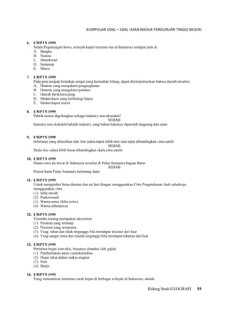 KUMPULAN SOAL – SOAL UJIAN MASUK PERGURUAN TINGGI NEGERI
Bidang Studi GEOGRAFI 55
6. UMPTN 1999
Selain Pegunungan Sewu, wilayah kapur berumur tua di Indonesia terdapat pula di
A. Bangka
B. Natuna
C. Manokwari
D. Sumenep
E. Maros
7. UMPTN 1999
Pada peta tampak bentukan sungai yang kemudian hilang, dapat diinterpretasikan bahwa daerah tersebut
A. Dataran yang mengalami pengangkatan
B. Dataran yang mengalami patahan
C. Daerah beriklim kering
D. Medan karst yang berlitologi kapur
E. Medan kapur murni
8. UMPTN 1999
Pabrik semen digolongkan sebagai industry non-ekstraktif
SEBAB
Industry non ekstraktif adalah industry yang bahan bakunya diperoleh langsung dari alam
9. UMPTN 1999
Informasi yang dihasilkan dari foto udara dapat lebih rinci dan tepat dibandingkan citra satelit
SEBAB
Skala foto udara lebih besar dibandingkan skala citra satelit
10. UMPTN 1999
Hutan rawa air tawar di Indonesia tersebar di Pulau Sumatera bagian Barat
SEBAB
Pesisir barat Pulau Sumatera berlereng datar
11. UMPTN 1999
Untuk mengetahui batas daratan dan air laut dengan menggunakan Citra Penginderaan Jauh sebaiknya
menggunakan citra
(1) Infra merah
(2) Pankromatik
(3) Warna semu (false color)
(4) Warna sebenarnya
12. UMPTN 1999
Terumbu karang merupakan ekosistem
(1) Perairan yang tertutup
(2) Perairan yang sempurna
(3) Yang tahan dan tidak terganggu bila mendapat tekanan dari luar
(4) Yang sangat renta dan mudah terganggu bila mendapat tekanan dari luar
13. UMPTN 1999
Peristiwa hujan konveksi, biasanya ditandai oleh gejala
(1) Pembentukan awan cumulonimbus
(2) Hujan lebat dalam waktu singkat
(3) Petir
(4) Banjir
14. UMPTN 1999
Yang menentukan intenstas curah hujan di berbagai wilayah di Indonesia, adalah
 