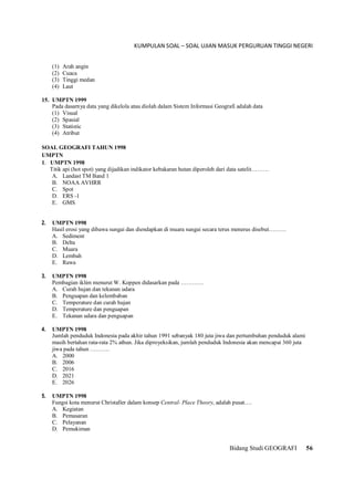 KUMPULAN SOAL – SOAL UJIAN MASUK PERGURUAN TINGGI NEGERI
Bidang Studi GEOGRAFI 56
(1) Arah angin
(2) Cuaca
(3) Tinggi medan
(4) Laut
15. UMPTN 1999
Pada dasarnya data yang dikelola atau diolah dalam Sistem Informasi Geografi adalah data
(1) Visual
(2) Spasial
(3) Statistic
(4) Atribut
SOAL GEOGRAFI TAHUN 1998
UMPTN
1. UMPTN 1998
Titik api (hot spot) yang dijadikan indikator kebakaran hutan diperoleh dari data satelit………
A. Landast TM Band 1
B. NOAA AVHRR
C. Spot
D. ERS -1
E. GMS
2. UMPTN 1998
Hasil erosi yang dibawa sungai dan diendapkan di muara sungai secara terus menerus disebut………
A. Sediment
B. Delta
C. Muara
D. Lembah
E. Rawa
3. UMPTN 1998
Pembagian iklim menurut W. Koppen didasarkan pada …………
A. Curah hujan dan tekanan udara
B. Penguapan dan kelembaban
C. Temperature dan curah hujan
D. Temperature dan penguapan
E. Tekanan udara dan penguapan
4. UMPTN 1998
Jumlah penduduk Indonesia pada akhir tahun 1991 sebanyak 180 juta jiwa dan pertumbuhan penduduk alami
masih bertahan rata-rata 2% athun. Jika diproyeksikan, jumlah penduduk Indonesia akan mencapai 360 juta
jiwa pada tahun ……….
A. 2000
B. 2006
C. 2016
D. 2021
E. 2026
5. UMPTN 1998
Fungsi kota menurut Christaller dalam konsep Central- Place Theory, adalah pusat….
A. Kegiatan
B. Pemasaran
C. Pelayanan
D. Pemukiman
 