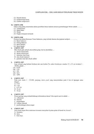 KUMPULAN SOAL – SOAL UJIAN MASUK PERGURUAN TINGGI NEGERI
Bidang Studi GEOGRAFI 58
(2) Daerah dataran
(3) Gradiensungai besar
(4) Gradien sungai kecil
14. UMPTN 1998
Faktor yang paling menentukan dalam pemilihan lokasi industri menurut pertimbanagan Weber adalah ………
(1) Tenaga Kerja
(2) Bahan Baku
(3) Modal
(4) Ongkos transport termurah
15. UMPTN 1998
Perairan laut dalam Kawasan Timur Indonesia, yang terletak diantara dua paparan meliputi …………..
(1) Basin Sulawesi
(2) Palung Makasar
(3) Basin Maluku
(4) Basin Banda
1. UMPTN 1997
Bila obyek pads sebuah citra terlihat gelap, hal itu disebabkan ....
A. tekstur obyek halus
B. tekstur obyek kasar
C. intensitas sinar besar
D. situs obyek terpencil
E. pantulan sinar dari obyek sedikit
2. UMPTN 1997
Luas wilayah yang berhasil direkam dari sate lembar No udara berukuran standar 23 x 23 cm terskala 1 :
100.00, adalah ....
(A) 0,529
(B) 5,29
(C) 529
(D) 52,9
(E) 5290
3. UMPTN 1997
Pada pets skala 1 : 25.000, panjang skala graft yang mencerminkan jarak 4 km di lapangan sama
dengan....
A. 4 cm
B. 1 cm
C. 6,25 cm
D. 16 cm
E. 10 cm
4. UMPTN 1997
Proses geologi yang melatarbelakangi terbentuknya danau Toba seperti saat ini adalah ....
A. volkanisme
B. tektonik
C. pengendapan
D. volkano tektonik
E. pembendungan aliran sungai
5. UMPTN 1997
Jenis hutan hujan flora malesiana terutama menyebar di pulau-pulau di bawah ini, kecuali ....
A. Sumatera
B. Jawa
C. Irian Jaya
 