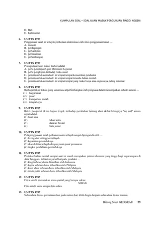 KUMPULAN SOAL – SOAL UJIAN MASUK PERGURUAN TINGGI NEGERI
Bidang Studi GEOGRAFI 59
D. Bali
E. Kalimantan
6. UMPTN 1997
Penggunaan tanah di wilayah perlkotaan didominasi oleh Jenis penggunaan tanah ....
A. industri
B. perdagangan
C. perkantoran
D. permukiman
E. pertambangan
7. UMPTN 1997
Prinsip dasar teori lokasi Weber adalah
A. perlu penetapan Upah Minimum Regional
B. perlu pengkajian terhadap risiko susut
C. penentuan lokasi industri di tempat-tempat konsentrasi penduduk
D. penentuan lokasi industri di tempat-tempat tersedia bahan mentah
E. penentuan lokasi industri di tempat-tempat yang risiko biaya atau ongkosnya paling minimal
8. UMPTN 1997
Berbagai faktor lokasi yang senantiasa dipertimbangkan oleh penguasa dalam menempatkan industri adalah ....
(1) harga tanah
(2) pasar
(3) transportasi inurah
(4) tenaga kerja
9. UMPTN 1997
Bukti pengaruh iklim hujan tropik terhadap perubahan bentang alam akibat hilangnya "top soil" secara
cepat adalah
(1) bukit sisa
(2) lahan kritis
(3) dataran fluvial
(4) batu jamur
10. UMPTN 1997
Pola penggunaan tanah pedesaan suatu wilayah sangat dipengaruhi oleh ....
(1) lereng dan ketinggian wilayah
(2) kepadatan penduduknya
(3) aksesibilitas wilayah dengan pusat-pusat pemasaran
(4) tingkat pendidikan penduduknya
11. UMPTN 1997
Produksi bahan mentah sampai saat ini masih merupakan potensi ekonomi yang tinggi bagi negaranegara di
Asia Tenggara. Indikatornya terlihat pada produksi ....
(1) king terbesar dunia dihasilkan oleh Indonesia
(2) kopra terbesar dunia dihasilkan oleh Philipina
(3) karet alam terbesar dunia dihasilkan oleh Malaysia
(4) timah putih terbesar dunia dihasilkan oleh Malaysia
12. UMPTN 1997
Citra satelit merupakan data spatial yang berupa vektor.
SEBAB
Citra satelit sama dengan foto udara.
13. UMPTN 1997
Suhu udara di atas permukaan laut pada malam hari lebih dingin daripada suhu udara di atas daratan.
 