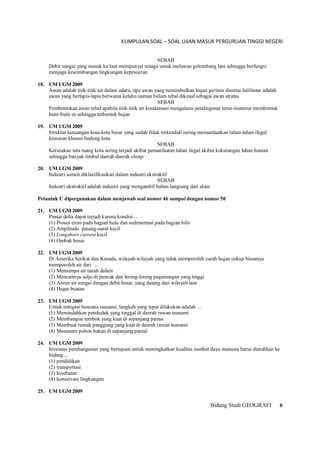 KUMPULAN SOAL – SOAL UJIAN MASUK PERGURUAN TINGGI NEGERI
Bidang Studi GEOGRAFI 6
SEBAB
Debit sungai yang masuk ke laut mempunyai tenaga untuk melawan gelombang laut sehingga berfungsi
menjaga keseimbangan lingkungan kepesisiran
18. UM UGM 2009
Awan adalah titik-titik air dalam udara, tipe awan yang menimbulkan hujan gerimis disertai halilintar adalah
awan yang berlapis-lapis berwama kelabu namun belum tebal dikenal sebagai awan stratus
SEBAB
Pembentukan awan tebal apabila titik-titik air kondensasi mengalami pendinginan terus-menerus membentuk
butir-butir es sehingga terbentuk hujan
19. UM UGM 2009
Struktur keruangan kota-kota besar yang sudah fidak terkendali sering memanfaatkan lahan-lahan ilegal
kawasan khusus lindung kota
SEBAB
Kerusakan tata ruang kota sering terjadi akibat pemanfaatan lahan ilegal akibat kekurangan lahan hunian
sehingga banyak timbul daerah-daerah slump
20. UM UGM 2009
Industri semen diklasifikasikan dalam industri ekstraktif
SEBAB
Industri ekstraktif adalah industri yang mengambil bahan langsung dari alam
Petuniuk C dipergunakan dalam menjawab seal nomor 46 sampai dengan nomor 50
21. UM UGM 2009
Pantai delta dapat terjadi karena kondisi ...
(1) Proses erosi pada bagian hulu dan sedimentasi pada bagian hilir
(2) Amplitudo pasang-surut kecil
(3) Longshore current kecil
(4) Ombak besar
22. UM UGM 2009
Di Amerika Serikat dan Kanada, wilayah-wilayah yang tidak memperoleh curah hujan cukup biasanya
memperoleh air dari ...
(1) Memompa air tanah dalam
(2) Mencaimya salju di puncak dan lereng-lereng pegunungan yang tinggi
(3) Aliran air sungai dengan debit besar, yang datang dari wilayah lain
(4) Hujan buatan
23. UM UGM 2009
Untuk mitigasi bencana tsunami, langkah yang tepat dilakukan adalah ...
(1) Memindahkan penduduk yang tinggal di daerah rawan tsunami
(2) Membangun tembok yang kuat di sepanjang pantai
(3) Membuat rumah panggung yang kuat di daerah rawan tsunami
(4) Menanam pohon bakau di sepanjang pantai
24. UM UGM 2009
Investasi pembangunan yang bertujuan untuk meningkatkan kualitas sumber daya manusia harus diarahkan ke
bidang ...
(1) pendidikan
(2) transportasi
(3) kesehatan
(4) konservasi lingkungan
25. UM UGM 2009
 