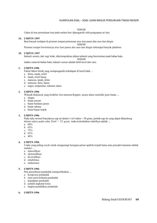 KUMPULAN SOAL – SOAL UJIAN MASUK PERGURUAN TINGGI NEGERI
Bidang Studi GEOGRAFI 60
SEBAB
Udara di atas permukaan laut pada malam hari dipengaruhi oleh penguapan air laut.
14. UMPTN 1997
Ikan banyak terdapat di perairan tempat pertemuan arus laut panas dan arus laut dingin.
SEBAB
Perairan tempat bertemunya arus laut panas dan arus laut dingin terkumpul banyak plankton.
15. UMPTN 1997
Industri semen, dari segi letak, dikelompokkan dalam industri yang berorientasi pada bahan bake.
SEBAB
indeks material bahan baku industri semen adalah lebih kecil dari satu.
1. UMPTN 1996
Faktor-faktor biotik yang mempengaruhi kehidupan di bumf ialah ....
a. iklim, tanah, relief
b. tanah, relief fauna
c. manusia, tanah, iklim
d. manusia, flora, fauna
e. angin, temperatur, tekanan udara
2. UMPTN 1996
Wilayah Indonesia yang beriklim Am menurut Kopper, secara alami memiliki jenis hutan ....
a. steppa
b. hutan musim
c. hutan berdaun jarum
d. hutan sabana
e. hutan hujan tropik
3. UMPTN 1996
Pada suhu normal banyaknya uap air dalam 1 m3 udara = 20 gram, jumlah uap air yang dapat dikandung
dalam udara pada suhu 26oC = 25 gram, maka kelembaban relatifnya adalah ....
a. 60%
b. 65%
c. 75%
d. 85%
e. 80%
4. UMPTN 1996
Usaha yang paling cocok untuk mengurangi kerugian petani apabila terjadi hama atau penyakit tanaman adalah
melalui ....
a. intensifikasi
b. ekstensifikasi
c. diversifikasi
d. rehabilitasi
e. mekanisasi
5. UMPTN 1996
Pets penyebaran penduduk memperlihatkan ....
a. komposisi penduduk
b. rasio jenis kelamin penduduk
c. kepadatan penduduk
d. jumlah angkatan kerja
e. tingkat pendidikan penduduk
6. UMPTN 1996
 