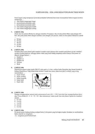 KUMPULAN SOAL – SOAL UJIAN MASUK PERGURUAN TINGGI NEGERI
Bidang Studi GEOGRAFI 61
Suatu negara yang mempunyai piramida penduduk berbentuk batu nisan menunjukkan bahwa negara tersebut
mempunyai ....
a. rasio beban tanggungan tinggi
b. pertumbuhan penduduk cepat
c. pertumbuhan penduduk stabil
d. rasio beban tanggungan rendah
e. rasio beban tanggungan sedang
7. UMPTN 1996
Jarak rata-rata planet Merkurius dengan matahari 58 juta km. Jika revolusi planet Mars sama dengan 687
hari, dan jarak planet Mars dengan matahari sama dengan 228 juta km, maka revolusi planet Merkurius adalah
....
a. 88 hari
b. 85 hari
c. 80 hari
d. 83 hari
e. 90 hari
8. UMPTN 1996
Semakin dekat suatu planet pada matahari semakin cepat jalannya dan semakin jauh planet itu dari matahari
semakin lambat jalannya, sehingga dalam waktu yang sama bidang tempuhnya sama luasnya. Pernyataan ini
dikenal sebagai hokum ....
a. Keppler I
b. Keppler 11
c. Keppler III
d. Newton
e. Bode
9. UMPTN 1996
Daerah konvergensi antar tropik (DKAT) yaitu garis a, b, dan c sekitar bulan Desember dan Januari berada di
Selatan khatulistiwa. Pada bulan-bulan tersebut terjadi arus masa, udara konvektif (vertikal) yang wring
menimbulkan ....
a. hujan frontal
b. hujan zenithal
c. hujan orografik
d. hujan lokal
e. hujan salju
10. UMPTN 1996
Dengan menggunakan satuan jarak astronomical unit (AU = 149,5 juta km) dan memperhatikan deret
ukur Titius Bode (0 - 2 - 6 - 12 - 24 - dan seterusnya), maka jarak rata-rata planet Jupiter ke matahari
adalah ....
a. 0,7 AU
b. 1,0 AU
c. 1,6 AU
d. 2,8 AU
e. 5,2 AU
11. UMPTN 1996
Di daerah pantai kadang-kadang terdapat balms Carla pantai yang bertingkat-tingkat. Keadaan ini membuktikan
bahwa daerah itu mengalami
(1) orogenese positif berkali-kali
 