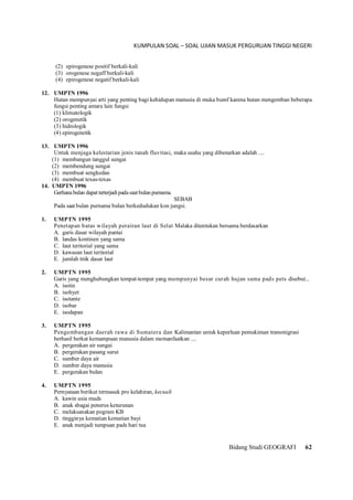 KUMPULAN SOAL – SOAL UJIAN MASUK PERGURUAN TINGGI NEGERI
Bidang Studi GEOGRAFI 62
(2) epirogenese positif berkali-kali
(3) orogenese negaff berkali-kali
(4) epirogenese negatif berkali-kali
12. UMPTN 1996
Hutan mempunyai arti yang penting bagi kehidupan manusia di muka bumf karena hutan mengemban beberapa
fungsi penting antara lain fungsi
(1) klimatologik
(2) orogenetik
(3) hidrologik
(4) epirogenetik
13. UMPTN 1996
Untuk menjaga kelestarian jenis tanah fluvitasi, maka usaha yang dibenarkan adalah ....
(1) membangun tanggul sungai
(2) membendung sungai
(3) membuat sengkedan
(4) membuat texas-texas
14. UMPTN 1996
Gerhanabulan dapat terterjadipadasaatbulan purnama.
SEBAB
Pada saat bulan purnama bulan berkedudukan kon jungsi.
1. UMPTN 1995
Penetapan batas wilayah perairan laut di Selat Malaka ditentukan bersama berdasarkan
A. garis dasar wilayah pantai
B. landas kontinen yang sama
C. laut teritorial yang sama
D. kawasan laut teritorial
E. jumlah titik dasar laut
2. UMPTN 1995
Garis yang menghubungkan tempat-tempat yang mempunyai besar curah hujan sama pads pets disebut...
A. isotin
B. isohyet
C. isotante
D. isobar
E. isodapan
3. UMPTN 1995
Pengembangan daerah rawa di Sumatera dan Kalimantan untuk keperluan pemukiman transmigrasi
berhasil berkat kemampuan manusia dalam memanfaatkan ....
A. pergerakan air sungai
B. pergerakan pasang surut
C. sumber daya air
D. sumber daya manusia
E. pergerakan bulan
4. UMPTN 1995
Pernyataan berikut termasuk pro kelahiran, kecuali
A. kawin usia muds
B. anak sbagai penerus keturunan
C. melaksanakan pogram KB
D. tingginya kematian kematian bayi
E. anak menjadi tumpuan pads hari tua
 