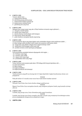 KUMPULAN SOAL – SOAL UJIAN MASUK PERGURUAN TINGGI NEGERI
Bidang Studi GEOGRAFI 63
5. UMPTN 1995
Tsunami adalah nama ....
A. gempa karena tektonik
B. gelombang pasang akibat gempa
C. gempa karena eksplosi gunung api
D. gempa karena runtuhan/terban
E. gelombang laut yang besar
6. UMPTN 1995
Sebagian besar sungai-sungai yang ada si Pulau Sumbawa termasuk sungai ephimeral ....
A. mengalir di daerah lipatan
B. daerah aliran sungai kecil
C. daerah alirannya search dengan arah lerengnya
D. hanya berair selama ada hujan
E. pulau Sumbawa merupakan daerah yang kering
7. UMPTN 1995
Ciri-ciri pertanian rakyat yang dapat dipakai utuk membedakan dengan usaha perkebunan adalah ....
(1) lahan sebagai sukber produksi relatif sempit clan umumnya milik petani sendiri
(2) tenaga kerja yang dipakai sebagian besar anggota keluarga stndiri
(3) administrasi clan keuangan ticlak teratur lagi
(4) produksi terutama untuk kepntingan perdagangan
8. UMPTN 1995
Laju pertumbuhan penduduk Indonesia dipengaruhi oleh tingkat ....
(1) fertilisasi yang tinggi
(2) mortality yang rendah
(3) migrasi netto yang tinggi
(4) pertambahan alami yang tinggi
9. UMPTN 1995
Variasi fertilisasi antar propinsi pada tahun 1990 diduga lebih banyak diperlukan oleh ....
(1) umur kain pertama
(2) faktor budaya
(3) tingkat pendidikan
(4) tingkat pemakaian alai kotrasepsi
10. UMPTN 1995
Tanah pertanian yang pH-nya kurang dari 6,5 dapat diperbaiki tingkat kesuburannya denan cars
pengapuran.
SEBAB
Pada pH sekitar 6,5 tersedia unsur-unsur hara tanah dalam keadaan optimal
11. UMPTN 1995
Wilayah Utara Pulau Jawa lazim disebut sebagai antiklinorium
SEBAB
Bagian Utara Pulau Jawa merupakan daerah yang menglami pelipatan lemah yang kemudia tertutup
alluvial.
12. UMPTN 1995
Lembah yang berupa teras, biasa ditemukan pada sungai konsekuen.
SEBAB
Lembah yang berupa teras hanya mungkin ada pada wilayah yang mempunyai kesimbangan antara
proses pengangkatan dengan proses pengikisan sungai.
1. UMPTN 1994
 