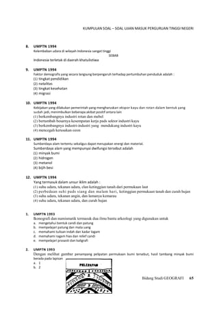 KUMPULAN SOAL – SOAL UJIAN MASUK PERGURUAN TINGGI NEGERI
Bidang Studi GEOGRAFI 65
8. UMPTN 1994
Kelembaban udara di wilayah Indonesia sangat tinggi
SEBAB
Indonesia terletak di daerah khatulistiwa
9. UMPTN 1994
Faktor demografis yang secara langsung berpengaruh terhadap pertumbuhan penduduk adalah :
(1) tingkat pendidikan
(2) natalitas
(3) tingkat kesehatan
(4) migrasi
10. UMPTN 1994
Kebijakan yang dilakukan pemerintah yang mengharuskan ekspor kayu dan rotan dalam bentuk yang
sudah jadi, menimbulkan beberapa akibat positif antara lain
(1) berkembangnya industri rotan dan mebel
(2) bertambah besarnya kesempatan kerja pads sektor industri kayu
(3) berkembangnya industri-industri yang mendukung industri kayu
(4) mencegah kerusakan ozon
11. UMPTN 1994
Sumberdaya alam tertentu sekaligus dapat merupakan energi dan material.
Sumberdaya alam yang mempunyai dwifungsi tersebut adalah
(1) minyak bumi
(2) hidrogen
(3) metanol
(4) bijih besi
12. UMPTN 1994
Yang termasuk dalam unsur iklim adalah :
(1) suhu udara, tekanan udara, clan ketinggian tanah dari permukaan laut
(2) perbedaan suhi pads siang dan malam hari, ketinggian permukaan tanah dan curah hujan
(3) suhu udara, tekanan angin, dan lamanya kemarau
(4) suhu udara, tekanan udara, dan curah hujan
1. UMPTN 1993
Ikonografi dan numismatik termasuk dua ilmu bantu arkeologi yang digunakan untuk
a. mengetahui bentuk candi dan patung
b. mempelajari patung dan mata uang
c. memahami tulisan indah dan kadar logam
d. memahami ragam hias dan relief candi
e. mempelajari prasasti dan kaligrafi
2. UMPTN 1993
Dengan melihat gambar penampang pelipatan permukaan bumi tersebut, hasil tambang minyak bumi
berada pada lapisan
a. 1
b. 2
 