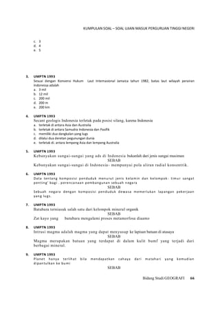 KUMPULAN SOAL – SOAL UJIAN MASUK PERGURUAN TINGGI NEGERI
Bidang Studi GEOGRAFI 66
c. 3
d. 4
e. 5
3. UMPTN 1993
Sesuai dengan Konvensi Hukum Laut Internasional Jamaica tahun 1982, batas laut wilayah perairan
Indonessa adalah
a. 3 mil
b. 12 mil
c. 200 mil
d. 200 m
e. 200 km
4. UMPTN 1993
Secant geologis Indonesia terletak pada posisi silang, karena Indonesia
a. terletak di antara Asia dan Australia
b. terletak di antara Samudra Indonesia dan Pasifik
c. memiliki dua dangkalan yang lugs
d. dilalui dua deretan pegunungan dunia
e. terletak di. antara lempeng Asia dan lempeng Australia
5. UMPTN 1993
Kebanyakan sungai-sungai yang ads di Indonesia bukanlah dari jenis sungai musiman
SEBAB
Kebanyakan sungai-sungai di Indonesia- mempunyai pola aliran radial konsentrik.
6. UMPTN 1993
Data tentang komposisi penduduk menurut jenis kelamin dan kelompok- timur sangat
penting' bagi . perencanaan pembangunan sebuah negara
SEBAB
Sebuah negara dengan komposisi penduduk dewasa memerlukan lapangan pekerjaan
yang lugs.
7. UMPTN 1993
Batubara terniasuk salah satu dari kelompok mineral organik
SEBAB
Zat kayo yang batubara mengalami proses metamorfosa diaamo
8. UMPTN 1993
Intrusi magma adalah magma yang dapat menyusup ke lapisan batuan di atasaya
SEBAB
Magma merupakan batuan yang terdapat di dalam kulit bumf yang terjadi dari
berbagai mineral.
9. UMPTN 1993
Planet hanya terlihat bila mendapatkan cahaya dari matahari yang kemudian
dipantulkan ke bumi
SEBAB
 
