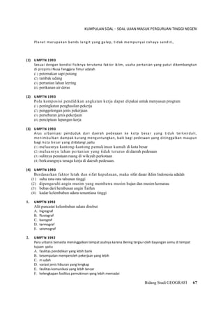 KUMPULAN SOAL – SOAL UJIAN MASUK PERGURUAN TINGGI NEGERI
Bidang Studi GEOGRAFI 67
Planet merupakan bends langit yang gelap, tidak mempunyai cahaya sendiri,
(1) UMPTN 1993
Sesuai dengan kondisi fisiknya terutama faktor iklim, usaha pertanian yang patut dikembangkan
di propinsi Nusa Tenggara Timur adalah
(1) peternakan sapi potong
(2) tambak udang
(3) pertanian lahan leering
(4) perikanan air deras
(2) UMPTN 1993
Pola komposisi pendidikan angkatan kerja dapat dipakai untuk menyusun program
(1) peningkatan penghasilan pekerja
(2) penggolongan jenis pekerjaan
(3) persebaran jenis pekerjaan
(4) penciptaan lapangan kerja
(3) UMPTN 1993
Arus urbanisasi penduduk dari daerah pedesaan ke kota besar yang tidak terkendali,
menimbulkan dampak kurang menguntungkan, baik bagi pedesaan yang ditinggalkan maupun
bagi kota besar yang didatangi ,yaitu
(1) meluasnya kantong-kantong pemukiman kumuh di kota besar
(2) meluasnya lahan pertanian yang tidak terurus di daerah pedesaan
(3) sulitnya penataan ruang di wilayah perkotaan
(4) berkurangnya tenaga kerja di daerah pedesaan.
(4) UMPTN 1993
Berdasarkan faktor letak dan sifat kepulauan, maka sifat dasar iklim Indonesia adalah
(1) suhu rata-rata tahunan tinggi
(2) dipengaruhi angin musim yang membawa musim hujan dan musim kemarau
(3) bebas dari hembusan angin Taifun
(4) kadar kelembaban udara senantiasa tinggi
1. UMPTN 1992
Alit pencatat kelembaban udara disebut
A. higrograf
B. fluviograf
C. barograf
D. termograf
E. seismograf
2. UMPTN 1992
Para urbanis bersedia meninggalkan tempat asalnya karena Bering tergiur oleh bayangan semu di tempat
tujuan yaitu
A. fasilitas pendidikan yang lebih bank
B. kesempatan memperoleh pekerjaan yang lebih
C. m udah
D. variasi jenis hiburan yang lengkap
E. fasilitas komunikasi yang lebih lancar
F. kelengkapan fasilitas pemukiman yang lebih memadai
 