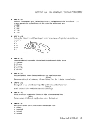 KUMPULAN SOAL – SOAL UJIAN MASUK PERGURUAN TINGGI NEGERI
Bidang Studi GEOGRAFI 68
3. UMPTN 1992
Penduduk Indonesia pada tahun 1985 lebih kurang 164,05 juta jiwa dengan tingkat pertumbuhan 2,25%
setahun. Matra jumlah penduduk Indonesia akin menjadi dug kali lipat pada tahun
A. 2010
B. 2015
C. 2016
D. 2017
E. 2018
4. UMPTN 1992
Pada gambar di bawah inn adalah gambar garis kontur. Tempat yang paling landai ialah dari daerah
menuju ke
A. I
B. II
C. III
D. IV
E. V
5. UMPTN 1992
Usaha pencegahan polusi udara di atmosfera kita terutama ditekankan pada lapisan
A. Stratosfer
B. Mesosfer
C. Troposfer
D. Termosfer
E. Eksosfer
6. UMPTN 1992
Ditinjau dari letak lintang, Indonesia dikategorikan pada lintang tinggi
SEBAB
Kepulauan Indonesia terletak antara 6 derajat Lintang Utara dan 11 derajat Lintang Selatan.
7. UMPTN 1992
Pasang naik air laut setiap harinya terjadi 50' lebih lambat dari hari kemarinnya
SEBAB
Bulan senantiasa terbit 50' terlambat dari hari kemarinnya.
8. UMPTN 1992
Dilihat dari sifatnya, sungai-sungai di Indonesia bukan merupakan sungai hujan
SEBAB
Sungai-sungai di Indonesia mendapatkan airnya dari mata air
9. UMPTN 1992
Hasil pelapukan lahar gunung api murni dapat menghasilkan tanah
(1) regosol
(2) grumosol
(3) andosol
(4) margalit
 