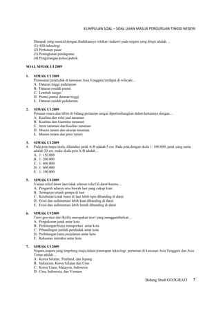 KUMPULAN SOAL – SOAL UJIAN MASUK PERGURUAN TINGGI NEGERI
Bidang Studi GEOGRAFI 7
Dampak yang muncul dengan diadakannya relokasi industri pada negara yang dituju adalah ...
(1) Alih teknologi
(2) Perluasan pasar
(3) Peningkatan pendapatan
(4) Pengurangan polusi pabrik
SOAL SIMAK UI 2009
1. SIMAK UI 2009
Pemusatan penduduk di kawasan Asia Tenggara terdapat di wilayah…
A. Dataran tinggi pedalaman
B. Dataran rendah pantai
C. Lembah sungai
D. Pantai-pantai dataran tinggi
E. Dataran rendah pedalaman
2. SIMAK UI 2009
Peranan cuaca dan iklim di bidang pertanian sangat dipertimbangkan dalam kaitannya dengan…
A. Kualitas dan nilai jual tanaman
B. Kualitas dan kuantitas tanaman
C. Jenis tanaman dan kualitas tanaman
D. Musim tanam dan ukuran tanaman
E. Musim tanam dan jenis tanam
3. SIMAK UI 2009
4. Pada peta tanpa skala, diketahui jarak A-B adalah 5 cm. Pada peta dengan skala 1: 100.000, jarak yang sama
adalah 20 cm. maka skala peta A-B adalah…
A. 1: 150.000
B. 1: 200.000
C. 1: 400.000
D. 1: 600.000
E. 1: 100.000
5. SIMAK UI 2009
Variasi relief dasar laut tidak sebesar relief di darat karena…
A. Pengaruh adanya arus bawah laut yang cukup kuat
B. Seringnya terjadi gempa di laut
C. Ketebalan kerak bumi di laut lebih tipis dibanding di darat
D. Erosi dan sedimentasi lebih kuat dibanding di darat
E. Erosi dan sedimentasi lebih lemah dibanding di darat
6. SIMAK UI 2009
Teori gravitasi dari Reilly merupakan teori yang menggambarkan…
A. Pengukuran jarak antar kota
B. Perhitungan biaya transportasi antar kota
C. Prbandingan jumlah penduduk antar kota
D. Perhitungan lama perjalanan antar kota
E. Kekuatan interaksi antar kota
7. SIMAK UI 2009
Negara-negara yang tergolong maju dalam penerapan teknologi pertanian di kawasan Asia Tenggara dan Asia
Timur adalah…
A. Korea Selatan, Thailand, dan Jepang
B. Indonesia, Korea Selatan dan Cina
C. Korea Utara, Malaysia, Indonesia
D. Cina, Indonesia, dan Vietnam
 