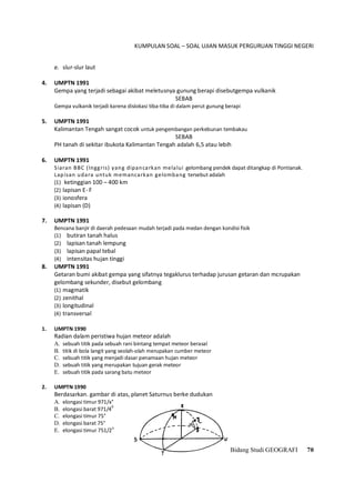 KUMPULAN SOAL – SOAL UJIAN MASUK PERGURUAN TINGGI NEGERI
Bidang Studi GEOGRAFI 70
e. slur-slur laut
4. UMPTN 1991
Gempa yang terjadi sebagai akibat meletusnya gunung berapi disebutgempa vulkanik
SEBAB
Gempa vulkanik terjadi karena dislokasi tiba-tiba di dalam perut gunung berapi
5. UMPTN 1991
Kalimantan Tengah sangat cocok untuk pengembangan perkebunan tembakau
SEBAB
PH tanah di sekitar ibukota Kalimantan Tengah adalah 6,5 atau lebih
6. UMPTN 1991
Siaran BBC (Inggris) yang dipancarkan melalui gelombang pendek dapat ditangkap di Pontianak.
Lapisan udara untuk memancarkan gelombang tersebut adalah
(1) ketinggian 100 – 400 km
(2) lapisan E- F
(3) ionosfera
(4) lapisan (D)
7. UMPTN 1991
Bencana banjir di daerah pedesaan mudah terjadi pada medan dengan kondisi fisik
(1) butiran tanah halus
(2) lapisan tanah lempung
(3) lapisan papal tebal
(4) intensitas hujan tinggi
8. UMPTN 1991
Getaran bumi akibat gempa yang sifatnya tegaklurus terhadap jurusan getaran dan mcrupakan
gelombang sekunder, disebut gelombang
(1) magmatik
(2) zenithal
(3) longitudinal
(4) transversal
1. UMPTN 1990
Radian dalam peristiwa hujan meteor adalah
A. sebuah titik pada sebuah rani bintang tempat meteor berasal
B. titik di bola langit yang seolah-olah merupakan cumber meteor
C. sebuah titik yang menjadi dasar penamaan hujan meteor
D. sebuah titik yang merupakan tujuan gerak meteor
E. sebuah titik pada sarang batu meteor
2. UMPTN 1990
Berdasarkan. gambar di atas, planet Saturnus berke dudukan
A. elongasi timur 971/x°
B. elongasi barat 971/4
0
C. elongasi timur 75°
D. elongasi barat 75°
E. elongasi timur 751/2
o
 
