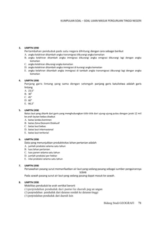 KUMPULAN SOAL – SOAL UJIAN MASUK PERGURUAN TINGGI NEGERI
Bidang Studi GEOGRAFI 71
3. UMPTN 1990
Pertambahan penduduk pads satu negara dihitung dengan cara sebagai berikut
A. angka kelahiran ditambah angka transmigrasi dikurangi angka kematian
B. angka kelahiran ditambah angka immigrasi dikurangi angka emigrasi dikurangi lagi dengan angka
kematian
C. angka kelahiran dikurangi angka kematian
D. angka kelahiran ditambah angka immigrasi di kurangi angka kematian
E. angka kelahiran ditambah angka immigrasi di tambah angka transmigrasi dikurangi lagi dengan angka
kematian
4. UMPTN 1990
Panjang garis lintang yang sama dengan setengah panjang garis katulistiwa adalah garis
lintang
A. 23,5°
B. 30o
C. 45°
D. 60°
E. 66,5°
5. UMPTN 1990
Batas laut yang ditarik dari garis yang menghubungkan titik-titik dari ujung-ujung pulau dengan jarak 12 mil
ke arah lautan bebas disebut
A. batas landas kontinen
B. batas Zona Ekonomi Eksklusif
C. batas laut bebas
D. batas laut internasional
E. batas laut teritorial
6. UMPTN 1990
Data yang menunjukkan produktivitas lahan pertanian adalah
A. jumlah produksi selama satu tahun
B. luas lahan pertanian
C. luas panen selama satu tahun
D. jumlah produksi per hektar
E. nilai produksi selama satu tahun
7. UMPTN 1990
Persawahan pasang surut memanfaatkan air laut yang sedang pasang sebagai sumber pengairannya
SEBAB
Pada sawah pasang surut air laut yang sedang pasang dapat masuk ke sawah.
8. UMPTN 1990
Mobilitas penduduk ke arah vertikal berarti
(1) perpindahan penduduk dari pantai ke daerah peg un ungan
(2) perpindahan penduduk dari dataran rendah ke dataran tinggi
(3) perpindahan penduduk dari daerah lain
 